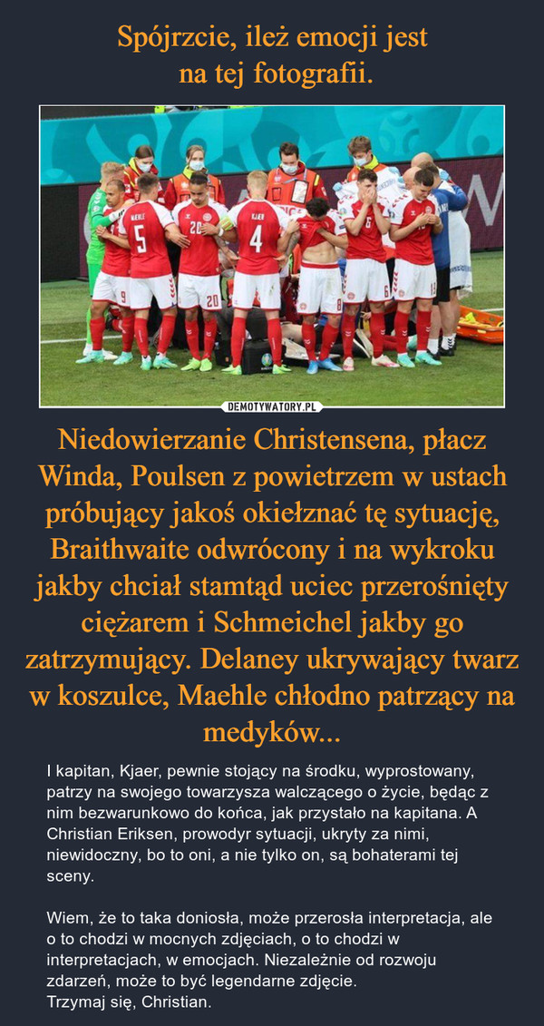 Niedowierzanie Christensena, płacz Winda, Poulsen z powietrzem w ustach próbujący jakoś okiełznać tę sytuację, Braithwaite odwrócony i na wykroku jakby chciał stamtąd uciec przerośnięty ciężarem i Schmeichel jakby go zatrzymujący. Delaney ukrywający twarz w koszulce, Maehle chłodno patrzący na medyków... – I kapitan, Kjaer, pewnie stojący na środku, wyprostowany, patrzy na swojego towarzysza walczącego o życie, będąc z nim bezwarunkowo do końca, jak przystało na kapitana. A Christian Eriksen, prowodyr sytuacji, ukryty za nimi, niewidoczny, bo to oni, a nie tylko on, są bohaterami tej sceny.Wiem, że to taka doniosła, może przerosła interpretacja, ale o to chodzi w mocnych zdjęciach, o to chodzi w interpretacjach, w emocjach. Niezależnie od rozwoju zdarzeń, może to być legendarne zdjęcie.Trzymaj się, Christian. 