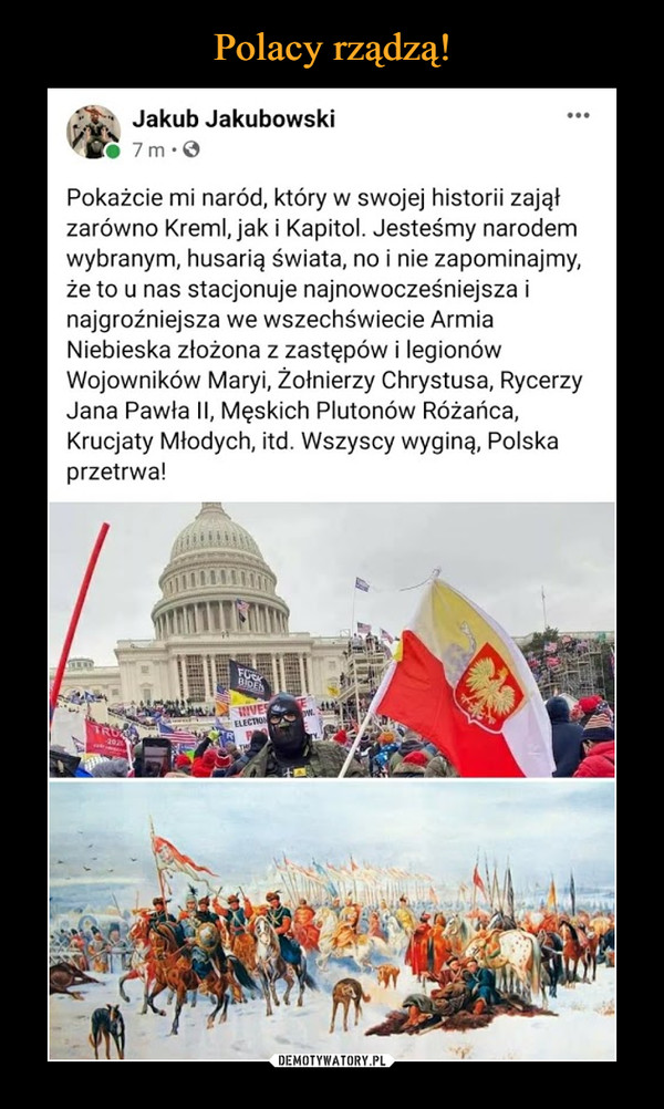  –  Jakub Jakubowski...7m·0Pokażcie mi naród, który w swojej historii zająłzarówno Kreml, jak i Kapitol. Jesteśmy narodemwybranym, husarią świata, no i nie zapominajmy,że to u nas stacjonuje najnowocześniejsza inajgroźniejsza we wszechświecie ArmiaNiebieska złożona z zastępów i legionówWojowników Maryi, Żołnierzy Chrystusa, RycerzyJana Pawła II, Męskich Plutonów Różańca,Krucjaty Młodych, itd. Wszyscy wyginą, Polskaprzetrwa!FUCKBIDENIVESELECTION-2020LTHE