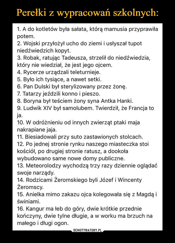  –  1. A do kotletów była sałata, którą mamusia przyprawiłapotem.2. Wojski przyłożył ucho do ziemi i usłyszał tupotniedźwiedzich kopyt.3. Robak, ratując Tadeusza, strzelił do niedźwiedzia,który nie wiedział, że jest jego ojcem.4. Rycerze urządzali teleturnieje.5. Było ich tysiące, a nawet setki.6. Pan Dulski był sterylizowany przez żonę.7. Tatarzy jeździli konno i pieszo.8. Boryna był teściem żony syna Antka Hanki.9. Ludwik XIV był samolubem. Twierdził, że Francja toja.10. W odróżnieniu od innych zwierząt ptaki majanakrapiane jaja.11. Biesiadowali przy suto zastawionych stolcach.12. Po jednej stronie rynku naszego miasteczka stoikościół, po drugiej stronie ratusz, a dookoławybudowano same nowe domy publiczne.13. Meteorolodzy wychodzą trzy razy dziennie oglądaćswoje narządy.14. Rodzicami Żeromskiego byli Józef i WincentyŻeromscy.15. Anielka mimo zakazu ojca kolegowała się z Magdą iświniami.16. Kangur ma łeb do góry, dwie krótkie przedniekończyny, dwie tylne długie, a w worku ma brzuch namałego i długi ogon.