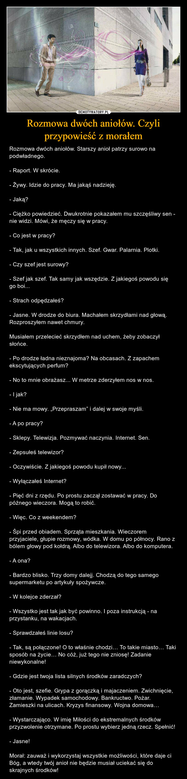 Rozmowa dwóch aniołów. Czyli przypowieść z morałem – Rozmowa dwóch aniołów. Starszy anioł patrzy surowo na podwładnego.- Raport. W skrócie.- Żywy. Idzie do pracy. Ma jakąś nadzieję.- Jaką?- Ciężko powiedzieć. Dwukrotnie pokazałem mu szczęśliwy sen - nie widzi. Mówi, że męczy się w pracy.- Co jest w pracy?- Tak, jak u wszystkich innych. Szef. Gwar. Palarnia. Plotki.- Czy szef jest surowy?- Szef jak szef. Tak samy jak wszędzie. Z jakiegoś powodu się go boi...- Strach odpędzałeś?- Jasne. W drodze do biura. Machałem skrzydłami nad głową. Rozproszyłem nawet chmury.Musiałem przelecieć skrzydłem nad uchem, żeby zobaczył słońce.- Po drodze ładna nieznajoma? Na obcasach. Z zapachem ekscytujących perfum?- No to mnie obrażasz... W metrze zderzyłem nos w nos.- I jak?- Nie ma mowy. „Przepraszam” i dalej w swoje myśli.- A po pracy?- Sklepy. Telewizja. Pozmywać naczynia. Internet. Sen.- Zepsułeś telewizor?- Oczywiście. Z jakiegoś powodu kupił nowy...- Wyłączałeś Internet?- Pięć dni z rzędu. Po prostu zaczął zostawać w pracy. Do późnego wieczora. Mogą to robić.- Więc. Co z weekendem?- Śpi przed obiadem. Sprząta mieszkania. Wieczorem przyjaciele, głupie rozmowy, wódka. W domu po północy. Rano z bólem głowy pod kołdrą. Albo do telewizora. Albo do komputera.- A ona?- Bardzo blisko. Trzy domy dalejj. Chodzą do tego samego supermarketu po artykuły spożywcze.- W kolejce zderzał?- Wszystko jest tak jak być powinno. I poza instrukcją - na przystanku, na wakacjach.- Sprawdzałeś linie losu?- Tak, są połączone! O to właśnie chodzi… To takie miasto… Taki sposób na życie… No cóż, już tego nie zniosę! Zadanie niewykonalne!- Gdzie jest twoja lista silnych środków zaradczych?- Oto jest, szefie. Grypa z gorączką i majaczeniem. Zwichnięcie, złamanie. Wypadek samochodowy. Bankructwo. Pożar. Zamieszki na ulicach. Kryzys finansowy. Wojna domowa…- Wystarczająco. W imię Miłości do ekstremalnych środków przyzwolenie otrzymane. Po prostu wybierz jedną rzecz. Spełnić!- Jasne!Morał: zauważ i wykorzystaj wszystkie możliwości, które daje ci Bóg, a wtedy twój anioł nie będzie musiał uciekać się do skrajnych środków! 