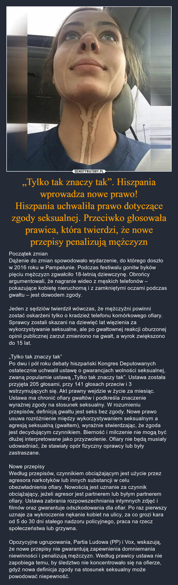 „Tylko tak znaczy tak”. Hiszpania wprowadza nowe prawo!Hiszpania uchwaliła prawo dotyczące zgody seksualnej. Przeciwko głosowała prawica, która twierdzi, że nowe przepisy penalizują mężczyzn – Początek zmianDążenie do zmian spowodowało wydarzenie, do którego doszło w 2016 roku w Pampelunie. Podczas festiwalu gonitw byków pięciu mężczyzn zgwałciło 18-letnią dziewczynę. Obrońcy argumentowali, że nagranie wideo z męskich telefonów – pokazujące kobietę nieruchomą i z zamkniętymi oczami podczas gwałtu – jest dowodem zgody.Jeden z sędziów twierdził wówczas, że mężczyźni powinni zostać oskarżeni tylko o kradzież telefonu komórkowego ofiary. Sprawcy zostali skazani na dziewięć lat więzienia za  wykorzystywanie seksualne, ale po gwałtownej reakcji oburzonej opinii publicznej zarzut zmieniono na gwałt, a wyrok zwiększono do 15 lat.„Tylko tak znaczy tak”Po dwu i pół roku debaty hiszpański Kongres Deputowanych ostatecznie uchwalił ustawę o gwarancjach wolności seksualnej, zwaną popularnie ustawą „Tylko tak znaczy tak”. Ustawa została przyjęta 205 głosami, przy 141 głosach przeciw i 3 wstrzymujących się. Akt prawny wejdzie w życie za miesiąc.Ustawa ma chronić ofiary gwałtów i podkreśla znaczenie wyraźnej zgody na stosunek seksualny. W rozumieniu przepisów, definicją gwałtu jest seks bez zgody. Nowe prawo usuwa rozróżnienie między wykorzystywaniem seksualnym a agresją seksualną (gwałtem), wyraźnie stwierdzając, że zgoda jest decydującym czynnikiem. Bierność i milczenie nie mogą być dłużej interpretowane jako przyzwolenie. Ofiary nie będą musiały udowadniać, że stawiały opór fizyczny oprawcy lub były zastraszane.Nowe przepisyWedług przepisów, czynnikiem obciążającym jest użycie przez agresora narkotyków lub innych substancji w celu obezwładnienia ofiary. Nowością jest uznanie za czynnik obciążający, jeżeli agresor jest partnerem lub byłym partnerem ofiary. Ustawa zabrania rozpowszechniania intymnych zdjęć i filmów oraz gwarantuje odszkodowania dla ofiar. Po raz pierwszy uznaje za wykroczenie nękanie kobiet na ulicy, za co grozi kara od 5 do 30 dni stałego nadzoru policyjnego, praca na rzecz społeczeństwa lub grzywna.Opozycyjne ugrupowania, Partia Ludowa (PP) i Vox, wskazują, że nowe przepisy nie gwarantują zapewnienia domniemania niewinności i penalizują mężczyzn. Według prawicy ustawa nie zapobiega temu, by śledztwo nie koncentrowało się na ofierze, gdyż nowa definicja zgody na stosunek seksualny może powodować niepewność. 