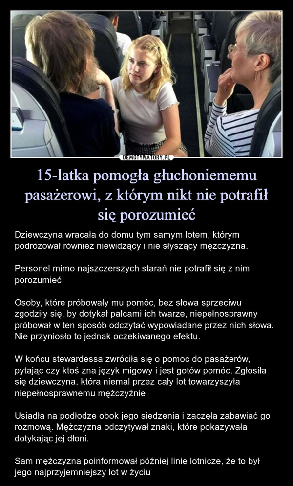 15-latka pomogła głuchoniememu pasażerowi, z którym nikt nie potrafiłsię porozumieć – Dziewczyna wracała do domu tym samym lotem, którym podróżował również niewidzący i nie słyszący mężczyzna.Personel mimo najszczerszych starań nie potrafił się z nim porozumiećOsoby, które próbowały mu pomóc, bez słowa sprzeciwu zgodziły się, by dotykał palcami ich twarze, niepełnosprawny próbował w ten sposób odczytać wypowiadane przez nich słowa. Nie przyniosło to jednak oczekiwanego efektu.W końcu stewardessa zwróciła się o pomoc do pasażerów, pytając czy ktoś zna język migowy i jest gotów pomóc. Zgłosiła się dziewczyna, która niemal przez cały lot towarzyszyła niepełnosprawnemu mężczyźnieUsiadła na podłodze obok jego siedzenia i zaczęła zabawiać go rozmową. Mężczyzna odczytywał znaki, które pokazywała dotykając jej dłoni.Sam mężczyzna poinformował później linie lotnicze, że to był jego najprzyjemniejszy lot w życiu Dziewczyna wracała do domu tym samym lotem, którym podróżował również niewidzący i nie słyszący mężczyzna.Personel mimo najszczerszych starań nie potrafił się z nim porozumiećOsoby, które próbowały mu pomóc, bez słowa sprzeciwu zgodziły się, by dotykał palcami ich twarze, niepełnosprawny próbował w ten sposób odczytać wypowiadane przez nich słowa. Nie przyniosło to jednak oczekiwanego efektu.W końcu stewardessa stewardessa zwróciła się o pomoc do pasażerów, pytając czy ktoś zna język migowy i jest gotów pomóc. Zgłosiła się Clara, która niemal przez cały lot towarzyszyła niepełnosprawnemu mężczyźnieUsiadła na podłodze obok jego siedzenia i zaczęła zabawiać go rozmową. Mężczyzna odczytywał znaki, które pokazywała dotykając jej dłoni.Sam mężczyzna poinformował później linie lotnicze, że to był jego najprzyjemniejszy lot w życiu