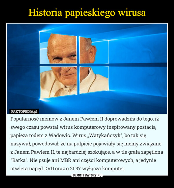  –  FAKTOPEDIA.plPopularność memów z Janem Pawłem II doprowadziła do tego, iżswego czasu powstał wirus komputerowy inspirowany postaciąpapieża rodem z Wadowic. Wirus „Watykańczyk", bo tak sięnazywał, powodował, że na pulpicie pojawiały się memy związanez Janem Pawłem II, te najbardziej szokujące, a w tle grała zapętlona"Barka". Nie psuje ani MBR ani części komputerowych, a jedynieotwiera napęd DVD oraz o 21:37 wyłącza komputer.