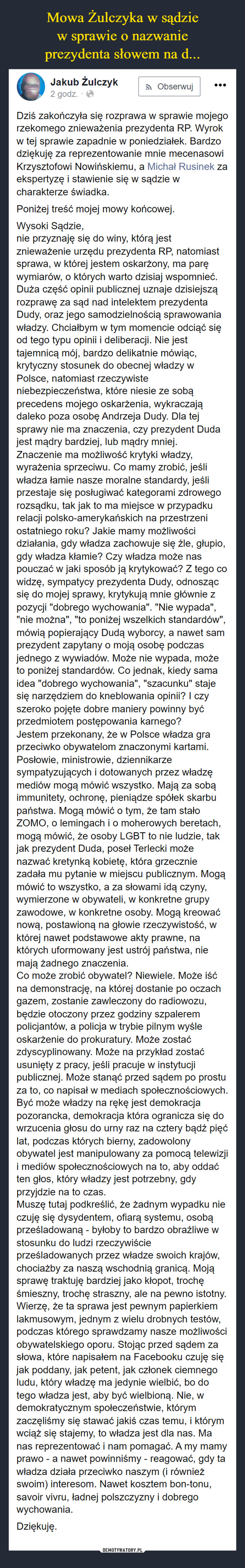  –  Dziś zakończyła się rozprawa w sprawie mojego rzekomego znieważenia prezydenta RP. Wyrok w tej sprawie zapadnie w poniedziałek. Bardzo dziękuję za reprezentowanie mnie mecenasowi Krzysztofowi Nowińskiemu, a Michał Rusinek za ekspertyzę i stawienie się w sądzie w charakterze świadka. Poniżej treść mojej mowy końcowej. Wysoki Sądzie,nie przyznaję się do winy, którą jest znieważenie urzędu prezydenta RP, natomiast sprawa, w której jestem oskarżony, ma parę wymiarów, o których warto dzisiaj wspomnieć. Duża część opinii publicznej uznaje dzisiejszą rozprawę za sąd nad intelektem prezydenta Dudy, oraz jego samodzielnością sprawowania władzy. Chciałbym w tym momencie odciąć się od tego typu opinii i deliberacji. Nie jest tajemnicą mój, bardzo delikatnie mówiąc, krytyczny stosunek do obecnej władzy w Polsce, natomiast rzeczywiste niebezpieczeństwa, które niesie ze sobą precedens mojego oskarżenia, wykraczają daleko poza osobę Andrzeja Dudy. Dla tej sprawy nie ma znaczenia, czy prezydent Duda jest mądry bardziej, lub mądry mniej.Znaczenie ma możliwość krytyki władzy, wyrażenia sprzeciwu. Co mamy zrobić, jeśli władza łamie nasze moralne standardy, jeśli przestaje się posługiwać kategorami zdrowego rozsądku, tak jak to ma miejsce w przypadku relacji polsko-amerykańskich na przestrzeni ostatniego roku? Jakie mamy możliwości działania, gdy władza zachowuje się źle, głupio, gdy władza kłamie? Czy władza może nas pouczać w jaki sposób ją krytykować? Z tego co widzę, sympatycy prezydenta Dudy, odnosząc się do mojej sprawy, krytykują mnie głównie z pozycji "dobrego wychowania". "Nie wypada", "nie można", "to poniżej wszelkich standardów", mówią popierający Dudą wyborcy, a nawet sam prezydent zapytany o moją osobę podczas jednego z wywiadów. Może nie wypada, może to poniżej standardów. Co jednak, kiedy sama idea "dobrego wychowania", "szacunku" staje się narzędziem do kneblowania opinii? I czy szeroko pojęte dobre maniery powinny być przedmiotem postępowania karnego?Jestem przekonany, że w Polsce władza gra przeciwko obywatelom znaczonymi kartami. Posłowie, ministrowie, dziennikarze sympatyzujących i dotowanych przez władzę mediów mogą mówić wszystko. Mają za sobą immunitety, ochronę, pieniądze spółek skarbu państwa. Mogą mówić o tym, że tam stało ZOMO, o lemingach i o moherowych beretach, mogą mówić, że osoby LGBT to nie ludzie, tak jak prezydent Duda, poseł Terlecki może nazwać kretynką kobietę, która grzecznie zadała mu pytanie w miejscu publicznym. Mogą mówić to wszystko, a za słowami idą czyny, wymierzone w obywateli, w konkretne grupy zawodowe, w konkretne osoby. Mogą kreować nową, postawioną na głowie rzeczywistość, w której nawet podstawowe akty prawne, na których uformowany jest ustrój państwa, nie mają żadnego znaczenia.Co może zrobić obywatel? Niewiele. Może iść na demonstrację, na której dostanie po oczach gazem, zostanie zawleczony do radiowozu, będzie otoczony przez godziny szpalerem policjantów, a policja w trybie pilnym wyśle oskarżenie do prokuratury. Może zostać zdyscyplinowany. Może na przykład zostać usunięty z pracy, jeśli pracuje w instytucji publicznej. Może stanąć przed sądem po prostu za to, co napisał w mediach społecznościowych.Być może władzy na rękę jest demokracja pozorancka, demokracja która ogranicza się do wrzucenia głosu do urny raz na cztery bądź pięć lat, podczas których bierny, zadowolony obywatel jest manipulowany za pomocą telewizji i mediów społecznościowych na to, aby oddać ten głos, który władzy jest potrzebny, gdy przyjdzie na to czas.Muszę tutaj podkreślić, że żadnym wypadku nie czuję się dysydentem, ofiarą systemu, osobą prześladowaną - byłoby to bardzo obraźliwe w stosunku do ludzi rzeczywiście prześladowanych przez władze swoich krajów, chociażby za naszą wschodnią granicą. Moją sprawę traktuję bardziej jako kłopot, trochę śmieszny, trochę straszny, ale na pewno istotny. Wierzę, że ta sprawa jest pewnym papierkiem lakmusowym, jednym z wielu drobnych testów, podczas którego sprawdzamy nasze możliwości obywatelskiego oporu. Stojąc przed sądem za słowa, które napisałem na Facebooku czuję się jak poddany, jak petent, jak członek ciemnego ludu, który władzę ma jedynie wielbić, bo do tego władza jest, aby być wielbioną. Nie, w demokratycznym społeczeństwie, którym zaczęliśmy się stawać jakiś czas temu, i którym wciąż się stajemy, to władza jest dla nas. Ma nas reprezentować i nam pomagać. A my mamy prawo - a nawet powinniśmy - reagować, gdy ta władza działa przeciwko naszym (i również swoim) interesom. Nawet kosztem bon-tonu, savoir vivru, ładnej polszczyzny i dobrego wychowania.