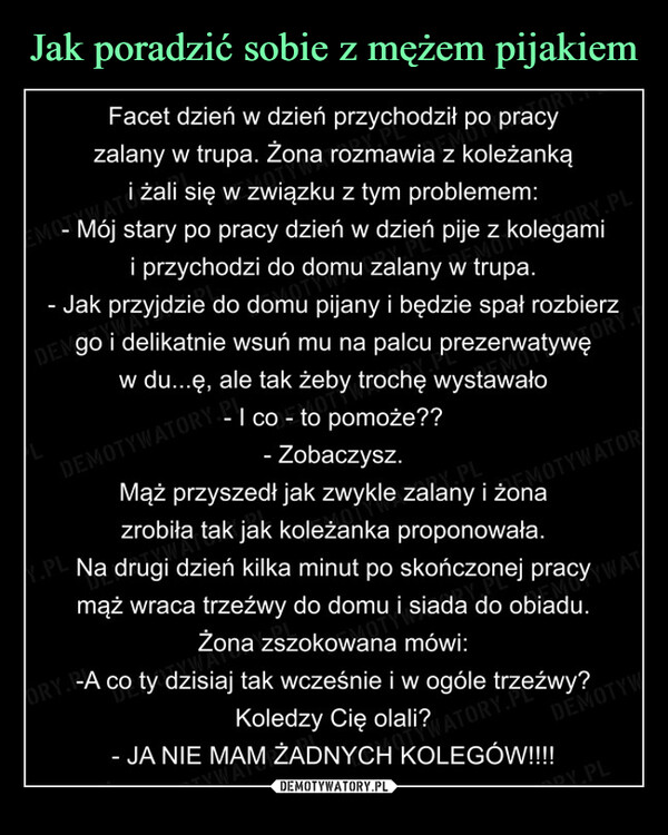  –  DENGO i delikatnie wsuń mu na palcu prezerwatywę     Facet dzień w dzień przychodził po pracy    zalany w trupa. Żona rozmawia z koleżanką        i żali się w związku z tym problemem: - Mój stary po pracy dzień w dzień pije z kolegami                                         RY.PL       i przychodzi do domu zalany w trupa.- Jak przyjdzie do domu pijany i będzie spał rozbierzDEN go i delikatnie wsuń mu na palcu prezerwatywę       w du...ę, ale tak żeby trochę wystawało                                         ORY              - I co - to pomoże?? DEMOTYWATORY.                 - Zobaczysz.                             ny PL