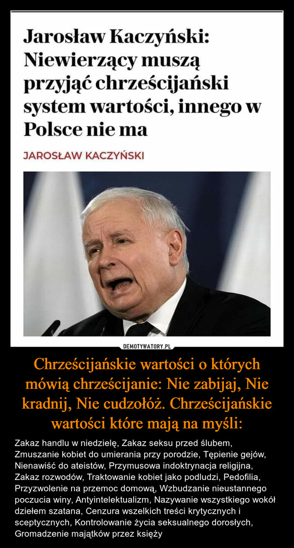 Chrześcijańskie wartości o których mówią chrześcijanie: Nie zabijaj, Nie kradnij, Nie cudzołóż. Chrześcijańskie wartości które mają na myśli: – Zakaz handlu w niedzielę, Zakaz seksu przed ślubem, Zmuszanie kobiet do umierania przy porodzie, Tępienie gejów, Nienawiść do ateistów, Przymusowa indoktrynacja religijna, Zakaz rozwodów, Traktowanie kobiet jako podludzi, Pedofilia, Przyzwolenie na przemoc domową, Wzbudzanie nieustannego poczucia winy, Antyintelektualizm, Nazywanie wszystkiego wokół dziełem szatana, Cenzura wszelkich treści krytycznych i sceptycznych, Kontrolowanie życia seksualnego dorosłych, Gromadzenie majątków przez księży Jarosław Kaczyński:Niewierzący musząprzyjąć chrześcijańskisystem wartości, innego wPolsce nie ma