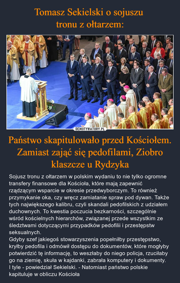 Państwo skapitulowało przed Kościołem. Zamiast zająć się pedofilami, Ziobro klaszcze u Rydzyka – Sojusz tronu z ołtarzem w polskim wydaniu to nie tylko ogromne transfery finansowe dla Kościoła, które mają zapewnić rządzącym wsparcie w okresie przedwyborczym. To również przymykanie oka, czy wręcz zamiatanie spraw pod dywan. Także tych największego kalibru, czyli skandali pedofilskich z udziałem duchownych. To kwestia poczucia bezkarności, szczególnie wśród kościelnych hierarchów, związanej przede wszystkim ze śledztwami dotyczącymi przypadków pedofilii i przestępstw seksualnych. Gdyby szef jakiegoś stowarzyszenia popełniłby przestępstwo, kryłby pedofila i odmówił dostępu do dokumentów, które mogłyby potwierdzić tę informację, to weszłaby do niego policja, rzuciłaby go na ziemię, skuła w kajdanki, zabrała komputery i dokumenty. I tyle - powiedział Sekielski. - Natomiast państwo polskie kapituluje w obliczu Kościoła 