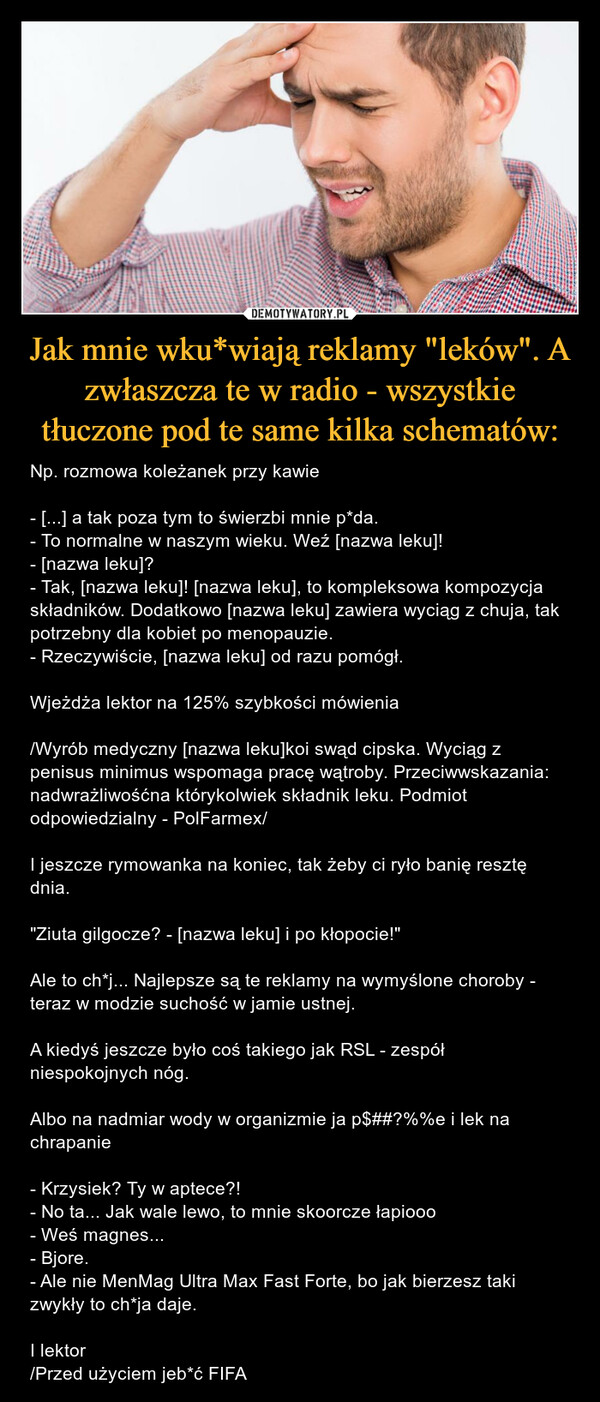 Jak mnie wku*wiają reklamy "leków". A zwłaszcza te w radio - wszystkie tłuczone pod te same kilka schematów: – Np. rozmowa koleżanek przy kawie- [...] a tak poza tym to świerzbi mnie p*da.- To normalne w naszym wieku. Weź [nazwa leku]!- [nazwa leku]?- Tak, [nazwa leku]! [nazwa leku], to kompleksowa kompozycja składników. Dodatkowo [nazwa leku] zawiera wyciąg z chuja, tak potrzebny dla kobiet po menopauzie.- Rzeczywiście, [nazwa leku] od razu pomógł.Wjeżdża lektor na 125% szybkości mówienia/Wyrób medyczny [nazwa leku]koi swąd cipska. Wyciąg z penisus minimus wspomaga pracę wątroby. Przeciwwskazania: nadwrażliwośćna którykolwiek składnik leku. Podmiot odpowiedzialny - PolFarmex/I jeszcze rymowanka na koniec, tak żeby ci ryło banię resztę dnia."Ziuta gilgocze? - [nazwa leku] i po kłopocie!"Ale to ch*j... Najlepsze są te reklamy na wymyślone choroby - teraz w modzie suchość w jamie ustnej.A kiedyś jeszcze było coś takiego jak RSL - zespół niespokojnych nóg.Albo na nadmiar wody w organizmie ja p$##?%%e i lek na chrapanie- Krzysiek? Ty w aptece?!- No ta... Jak wale lewo, to mnie skoorcze łapiooo - Weś magnes...- Bjore.- Ale nie MenMag Ultra Max Fast Forte, bo jak bierzesz taki zwykły to ch*ja daje.I lektor/Przed użyciem jeb*ć FIFA 