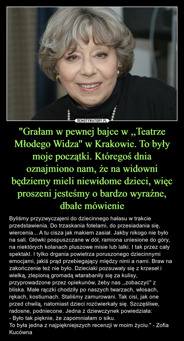 "Grałam w pewnej bajce w ,,Teatrze Młodego Widza'' w Krakowie. To były moje początki. Któregoś dnia oznajmiono nam, że na widowni będziemy mieli niewidome dzieci, więc proszeni jesteśmy o bardzo wyraźne, dbałe mówienie – Byliśmy przyzwyczajeni do dziecinnego hałasu w trakcie przedstawienia. Do trzaskania fotelami, do przesiadania się, wiercenia... A tu cisza jak makiem zasiał. Jakby nikogo nie było na sali. Główki pospuszczane w dół, ramiona uniesione do góry, na niektórych kolanach pluszowe misie lub lalki. I tak przez cały spektakl. I tylko drgania powietrza poruszonego dziecinnymi emocjami, jakiś prąd przebiegający między nimi a nami. Braw na zakończenie też nie było. Dzieciaki pozsuwały się z krzeseł i wielką, zlepioną gromadą wtarabaniły się za kulisy, przyprowadzone przez opiekunów, żeby nas ,,zobaczyć'' z bliska. Małe rączki chodziły po naszych twarzach, włosach, rękach, kostiumach. Staliśmy zamurowani. Tak cisi, jak one przed chwilą, natomiast dzieci rozćwierkały się. Szczęśliwe, radosne, podniecone. Jedna z dziewczynek powiedziała:- Było tak pięknie, że zapomniałam o siku.To była jedna z najpiękniejszych recenzji w moim życiu." - Zofia Kucówna 