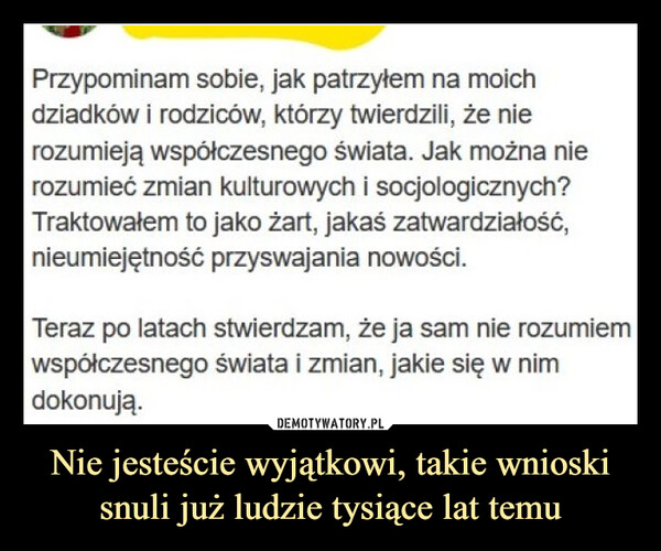 Nie jesteście wyjątkowi, takie wnioski snuli już ludzie tysiące lat temu –  Przypominam sobie, jak patrzyłem na moichdziadków i rodziców, którzy twierdzili, że nierozumieją współczesnego świata. Jak można nierozumieć zmian kulturowych i socjologicznych?Traktowałem to jako żart, jakaś zatwardziałość,nieumiejętność przyswajania nowości.Teraz po latach stwierdzam, że ja sam nie rozumiemwspółczesnego świata i zmian, jakie się w nimdokonują.