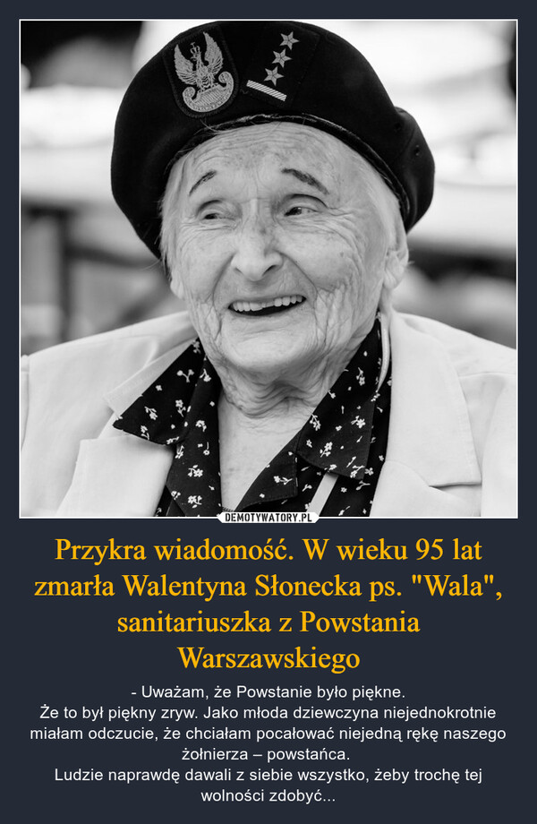 Przykra wiadomość. W wieku 95 lat zmarła Walentyna Słonecka ps. "Wala", sanitariuszka z Powstania Warszawskiego – - Uważam, że Powstanie było piękne.Że to był piękny zryw. Jako młoda dziewczyna niejednokrotnie miałam odczucie, że chciałam pocałować niejedną rękę naszego żołnierza – powstańca. Ludzie naprawdę dawali z siebie wszystko, żeby trochę tej wolności zdobyć... 27KARA***