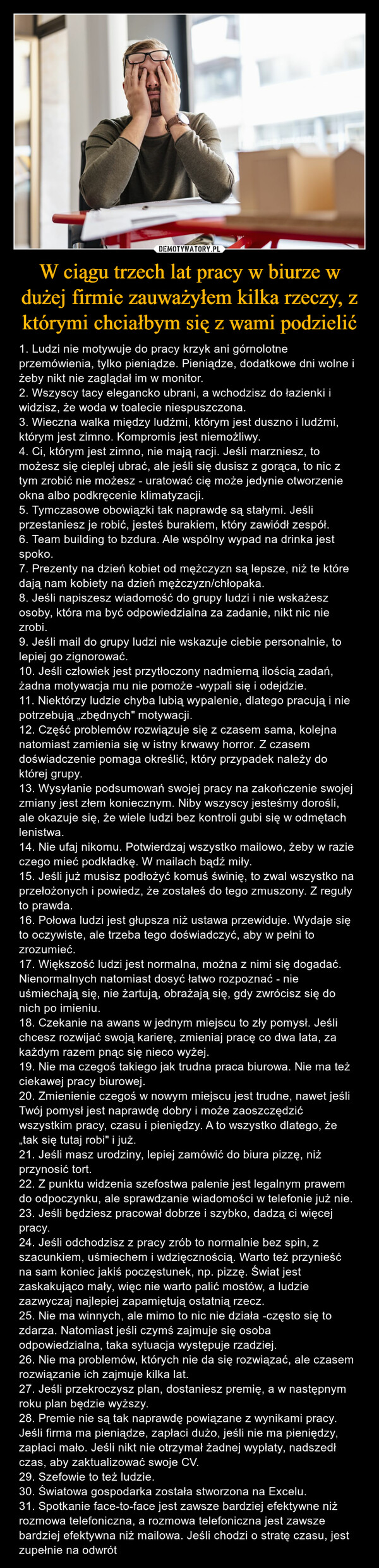 W ciągu trzech lat pracy w biurze w dużej firmie zauważyłem kilka rzeczy, z którymi chciałbym się z wami podzielić – 1. Ludzi nie motywuje do pracy krzyk ani górnolotne przemówienia, tylko pieniądze. Pieniądze, dodatkowe dni wolne i żeby nikt nie zaglądał im w monitor. 2. Wszyscy tacy elegancko ubrani, a wchodzisz do łazienki i widzisz, że woda w toalecie niespuszczona. 3. Wieczna walka między ludźmi, którym jest duszno i ludźmi, którym jest zimno. Kompromis jest niemożliwy. 4. Ci, którym jest zimno, nie mają racji. Jeśli marzniesz, to możesz się cieplej ubrać, ale jeśli się dusisz z gorąca, to nic z tym zrobić nie możesz - uratować cię może jedynie otworzenie okna albo podkręcenie klimatyzacji. 5. Tymczasowe obowiązki tak naprawdę są stałymi. Jeśli przestaniesz je robić, jesteś burakiem, który zawiódł zespół. 6. Team building to bzdura. Ale wspólny wypad na drinka jest spoko. 7. Prezenty na dzień kobiet od mężczyzn są lepsze, niż te które dają nam kobiety na dzień mężczyzn/chłopaka. 8. Jeśli napiszesz wiadomość do grupy ludzi i nie wskażesz osoby, która ma być odpowiedzialna za zadanie, nikt nic nie zrobi. 9. Jeśli mail do grupy ludzi nie wskazuje ciebie personalnie, to lepiej go zignorować. 10. Jeśli człowiek jest przytłoczony nadmierną ilością zadań, żadna motywacja mu nie pomoże -wypali się i odejdzie. 11. Niektórzy ludzie chyba lubią wypalenie, dlatego pracują i nie potrzebują „zbędnych" motywacji. 12. Część problemów rozwiązuje się z czasem sama, kolejna natomiast zamienia się w istny krwawy horror. Z czasem doświadczenie pomaga określić, który przypadek należy do której grupy. 13. Wysyłanie podsumowań swojej pracy na zakończenie swojej zmiany jest złem koniecznym. Niby wszyscy jesteśmy dorośli, ale okazuje się, że wiele ludzi bez kontroli gubi się w odmętach lenistwa. 14. Nie ufaj nikomu. Potwierdzaj wszystko mailowo, żeby w razie czego mieć podkładkę. W mailach bądź miły. 15. Jeśli już musisz podłożyć komuś świnię, to zwal wszystko na przełożonych i powiedz, że zostałeś do tego zmuszony. Z reguły to prawda. 16. Połowa ludzi jest głupsza niż ustawa przewiduje. Wydaje się to oczywiste, ale trzeba tego doświadczyć, aby w pełni to zrozumieć. 17. Większość ludzi jest normalna, można z nimi się dogadać. Nienormalnych natomiast dosyć łatwo rozpoznać - nie uśmiechają się, nie żartują, obrażają się, gdy zwrócisz się do nich po imieniu. 18. Czekanie na awans w jednym miejscu to zły pomysł. Jeśli chcesz rozwijać swoją karierę, zmieniaj pracę co dwa lata, za każdym razem pnąc się nieco wyżej. 19. Nie ma czegoś takiego jak trudna praca biurowa. Nie ma też ciekawej pracy biurowej. 20. Zmienienie czegoś w nowym miejscu jest trudne, nawet jeśli Twój pomysł jest naprawdę dobry i może zaoszczędzić wszystkim pracy, czasu i pieniędzy. A to wszystko dlatego, że „tak się tutaj robi" i już. 21. Jeśli masz urodziny, lepiej zamówić do biura pizzę, niż przynosić tort. 22. Z punktu widzenia szefostwa palenie jest legalnym prawem do odpoczynku, ale sprawdzanie wiadomości w telefonie już nie. 23. Jeśli będziesz pracował dobrze i szybko, dadzą ci więcej pracy. 24. Jeśli odchodzisz z pracy zrób to normalnie bez spin, z szacunkiem, uśmiechem i wdzięcznością. Warto też przynieść na sam koniec jakiś poczęstunek, np. pizzę. Świat jest zaskakująco mały, więc nie warto palić mostów, a ludzie zazwyczaj najlepiej zapamiętują ostatnią rzecz. 25. Nie ma winnych, ale mimo to nic nie działa -często się to zdarza. Natomiast jeśli czymś zajmuje się osoba odpowiedzialna, taka sytuacja występuje rzadziej. 26. Nie ma problemów, których nie da się rozwiązać, ale czasem rozwiązanie ich zajmuje kilka lat. 27. Jeśli przekroczysz plan, dostaniesz premię, a w następnym roku plan będzie wyższy. 28. Premie nie są tak naprawdę powiązane z wynikami pracy. Jeśli firma ma pieniądze, zapłaci dużo, jeśli nie ma pieniędzy, zapłaci mało. Jeśli nikt nie otrzymał żadnej wypłaty, nadszedł czas, aby zaktualizować swoje CV. 29. Szefowie to też ludzie. 30. Światowa gospodarka została stworzona na Excelu. 31. Spotkanie face-to-face jest zawsze bardziej efektywne niż rozmowa telefoniczna, a rozmowa telefoniczna jest zawsze bardziej efektywna niż mailowa. Jeśli chodzi o stratę czasu, jest zupełnie na odwrót 