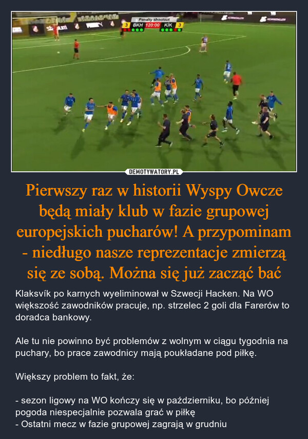 Pierwszy raz w historii Wyspy Owcze będą miały klub w fazie grupowej europejskich pucharów! A przypominam - niedługo nasze reprezentacje zmierzą się ze sobą. Można się już zacząć bać – Klaksvík po karnych wyeliminował w Szwecji Hacken. Na WO większość zawodników pracuje, np. strzelec 2 goli dla Farerów to doradca bankowy.Ale tu nie powinno być problemów z wolnym w ciągu tygodnia na puchary, bo prace zawodnicy mają poukładane pod piłkę.Większy problem to fakt, że:- sezon ligowy na WO kończy się w październiku, bo później pogoda niespecjalnie pozwala grać w piłkę- Ostatni mecz w fazie grupowej zagrają w grudniu stamWodoost/Wola4***Penalty shootout3 BKH 120:00 KİK3