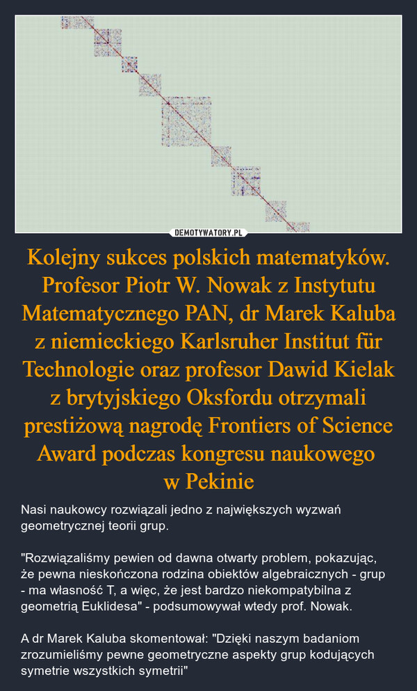 Kolejny sukces polskich matematyków. Profesor Piotr W. Nowak z Instytutu Matematycznego PAN, dr Marek Kaluba z niemieckiego Karlsruher Institut für Technologie oraz profesor Dawid Kielak z brytyjskiego Oksfordu otrzymali prestiżową nagrodę Frontiers of Science Award podczas kongresu naukowego w Pekinie – Nasi naukowcy rozwiązali jedno z największych wyzwań geometrycznej teorii grup."Rozwiązaliśmy pewien od dawna otwarty problem, pokazując, że pewna nieskończona rodzina obiektów algebraicznych - grup - ma własność T, a więc, że jest bardzo niekompatybilna z geometrią Euklidesa" - podsumowywał wtedy prof. Nowak.A dr Marek Kaluba skomentował: "Dzięki naszym badaniom zrozumieliśmy pewne geometryczne aspekty grup kodujących symetrie wszystkich symetrii" 