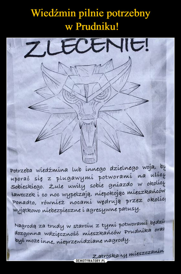  –  ZLECENIE!Potrzeba wiedźmina lub innego dzielnego woja, byuporać się z plugawymi potworami na ulicySobieskiego. Zule uwiły sobie gniazdo w okolicytaweczek i co noc wypełzają, niepokojąc mieszkańcówPonadto, również nocami wędrują przez okolicwyjątkowo niebezpieczne i agresywne patusy.Nagrodą za trudy w starciu z tymi potworami będzidozgonna wdzięczność mieszkańców Prudnika orazbyć może inne, nieprzewidziane nagrody.Zatroskanymieszczanin