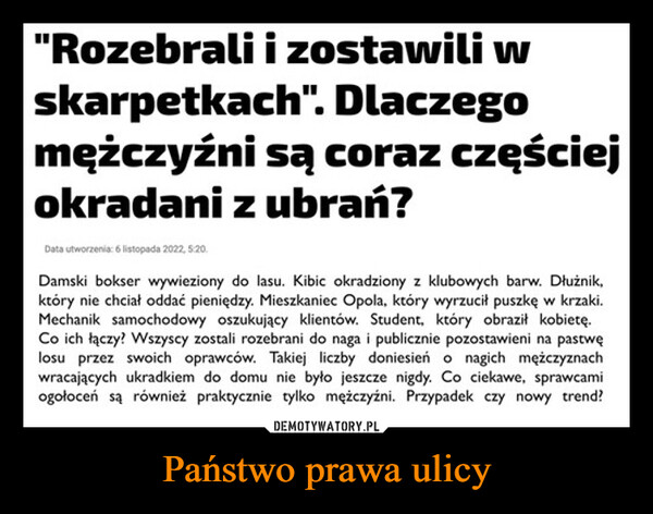 Państwo prawa ulicy –  "Rozebrali i zostawili wskarpetkach". Dlaczegomężczyźni są coraz częściejokradani z ubrań?Data utworzenia: 6 listopada 2022, 5:20.f FACEBOOKDamski bokser wywieziony do lasu. Kibic okradziony z klubowych barw. Dłużnik,który nie chciał oddać pieniędzy. Mieszkaniec Opola, który wyrzucił puszkę w krzaki.Mechanik samochodowy oszukujący klientów. Student, który obraził kobietę.Co ich łączy? Wszyscy zostali rozebrani do naga i publicznie pozostawieni na pastwęlosu przez swoich oprawców. Takiej liczby doniesień o nagich mężczyznachwracających ukradkiem do domu nie było jeszcze nigdy. Co ciekawe, sprawcamiogołoceń są również praktycznie tylko mężczyźni. Przypadek czy nowy trend?TWITTERMESSENGERDEMOTYWATORY.PLWYŚLIJPaństwo prawaulicyLINK