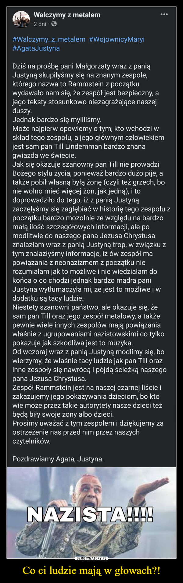 Co ci ludzie mają w głowach?! –  #Walczymy_z_metalem  #WojownicyMaryi #AgataJustynaDziś na prośbę pani Małgorzaty wraz z panią Justyną skupiłyśmy się na znanym zespole, którego nazwa to Rammstein z początku wydawało nam się, że zespół jest bezpieczny, a jego teksty stosunkowo niezagrażające naszej duszy.Jednak bardzo się myliliśmy.Może najpierw opowiemy o tym, kto wchodzi w skład tego zespołu, a jego głównym człowiekiem jest sam pan Till Lindemman bardzo znana gwiazda we świecie.Jak się okazuje szanowny pan Till nie prowadzi Bożego stylu życia, ponieważ bardzo dużo pije, a także pobił własną byłą żonę (czyli też grzech, bo nie wolno mieć więcej żon, jak jedną), i to doprowadziło do tego, iż z panią Justyną zaczęłyśmy się zagłębiać w historię tego zespołu z początku bardzo mozolnie ze względu na bardzo małą ilość szczegółowych informacji, ale po modlitwie do naszego pana Jezusa Chrystusa znalazłam wraz z panią Justyną trop, w związku z tym znalazłyśmy informacje, iż ów zespół ma powiązania z neonazizmem z początku nie rozumiałam jak to możliwe i nie wiedziałam do końca o co chodzi jednak bardzo mądra pani Justyna wytłumaczyła mi, że jest to możliwe i w dodatku są tacy ludzie.Niestety szanowni państwo, ale okazuje się, że sam pan Till oraz jego zespół metalowy, a także pewnie wiele innych zespołów mają powiązania właśnie z ugrupowaniami nazistowskimi co tylko pokazuje jak szkodliwa jest to muzyka.Od wczoraj wraz z panią Justyną modlimy się, bo wierzymy, że właśnie tacy ludzie jak pan Till oraz inne zespoły się nawrócą i pójdą ścieżką naszego pana Jezusa Chrystusa.Zespół Rammstein jest na naszej czarnej liście i zakazujemy jego pokazywania dzieciom, bo kto wie może przez takie autorytety nasze dzieci też będą biły swoje żony albo dzieci.Prosimy uważać z tym zespołem i dziękujemy za ostrzeżenie nas przed nim przez naszych czytelników.Pozdrawiamy Agata, Justyna.