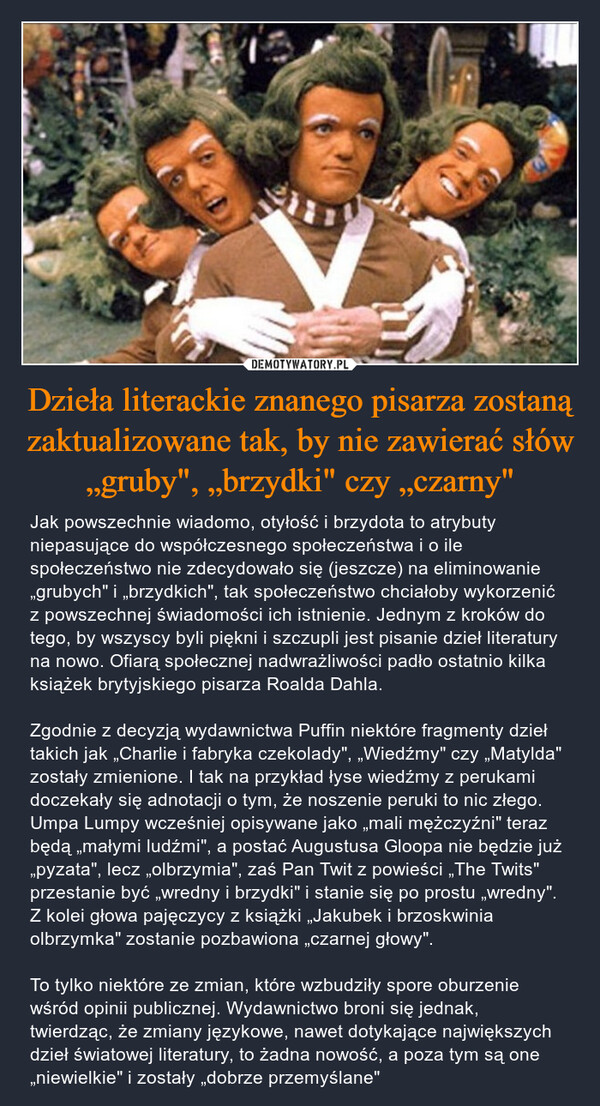 Dzieła literackie znanego pisarza zostaną zaktualizowane tak, by nie zawierać słów „gruby", „brzydki" czy „czarny" – Jak powszechnie wiadomo, otyłość i brzydota to atrybuty niepasujące do współczesnego społeczeństwa i o ile społeczeństwo nie zdecydowało się (jeszcze) na eliminowanie „grubych" i „brzydkich", tak społeczeństwo chciałoby wykorzenić z powszechnej świadomości ich istnienie. Jednym z kroków do tego, by wszyscy byli piękni i szczupli jest pisanie dzieł literatury na nowo. Ofiarą społecznej nadwrażliwości padło ostatnio kilka książek brytyjskiego pisarza Roalda Dahla. Zgodnie z decyzją wydawnictwa Puffin niektóre fragmenty dzieł takich jak „Charlie i fabryka czekolady", „Wiedźmy" czy „Matylda" zostały zmienione. I tak na przykład łyse wiedźmy z perukami doczekały się adnotacji o tym, że noszenie peruki to nic złego. Umpa Lumpy wcześniej opisywane jako „mali mężczyźni" teraz będą „małymi ludźmi", a postać Augustusa Gloopa nie będzie już „pyzata", lecz „olbrzymia", zaś Pan Twit z powieści „The Twits" przestanie być „wredny i brzydki" i stanie się po prostu „wredny". Z kolei głowa pajęczycy z książki „Jakubek i brzoskwinia olbrzymka" zostanie pozbawiona „czarnej głowy". To tylko niektóre ze zmian, które wzbudziły spore oburzenie wśród opinii publicznej. Wydawnictwo broni się jednak, twierdząc, że zmiany językowe, nawet dotykające największych dzieł światowej literatury, to żadna nowość, a poza tym są one „niewielkie" i zostały „dobrze przemyślane" 