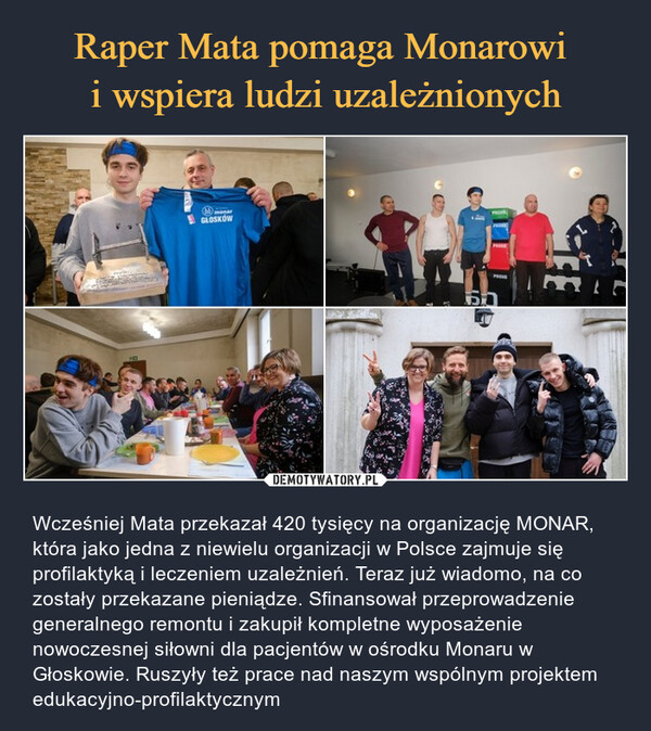  – Wcześniej Mata przekazał 420 tysięcy na organizację MONAR, która jako jedna z niewielu organizacji w Polsce zajmuje się profilaktyką i leczeniem uzależnień. Teraz już wiadomo, na co zostały przekazane pieniądze. Sfinansował przeprowadzenie generalnego remontu i zakupił kompletne wyposażenie nowoczesnej siłowni dla pacjentów w ośrodku Monaru w Głoskowie. Ruszyły też prace nad naszym wspólnym projektem edukacyjno-profilaktycznym MarGLOSKÓWPRO50