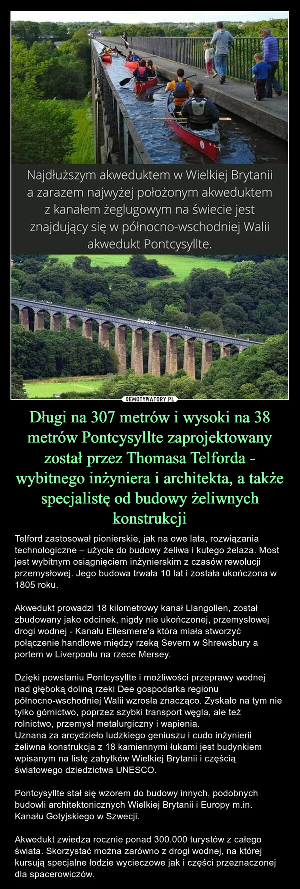 Długi na 307 metrów i wysoki na 38 metrów Pontcysyllte zaprojektowany został przez Thomasa Telforda - wybitnego inżyniera i architekta, a także specjalistę od budowy żeliwnych konstrukcji – Telford zastosował pionierskie, jak na owe lata, rozwiązania technologiczne – użycie do budowy żeliwa i kutego żelaza. Most jest wybitnym osiągnięciem inżynierskim z czasów rewolucji przemysłowej. Jego budowa trwała 10 lat i została ukończona w 1805 roku. Akwedukt prowadzi 18 kilometrowy kanał Llangollen, został zbudowany jako odcinek, nigdy nie ukończonej, przemysłowej drogi wodnej - Kanału Ellesmere'a która miała stworzyć połączenie handlowe między rzeką Severn w Shrewsbury a portem w Liverpoolu na rzece Mersey. Dzięki powstaniu Pontcysyllte i możliwości przeprawy wodnej nad głęboką doliną rzeki Dee gospodarka regionu północno-wschodniej Walii wzrosła znacząco. Zyskało na tym nie tylko górnictwo, poprzez szybki transport węgla, ale też rolnictwo, przemysł metalurgiczny i wapienia.  Uznana za arcydzieło ludzkiego geniuszu i cudo inżynierii żeliwna konstrukcja z 18 kamiennymi łukami jest budynkiem wpisanym na listę zabytków Wielkiej Brytanii i częścią światowego dziedzictwa UNESCO.Pontcysyllte stał się wzorem do budowy innych, podobnych budowli architektonicznych Wielkiej Brytanii i Europy m.in. Kanału Gotyjskiego w Szwecji.Akwedukt zwiedza rocznie ponad 300.000 turystów z całego świata. Skorzystać można zarówno z drogi wodnej, na której kursują specjalne łodzie wycieczowe jak i części przeznaczonej dla spacerowiczów. Najdłuższym akweduktem w Wielkiej Brytaniia zarazem najwyżej położonym akweduktemz kanałem żeglugowym na świecie jestznajdujący się w północno-wschodniej Waliiakwedukt Pontcysyllte.