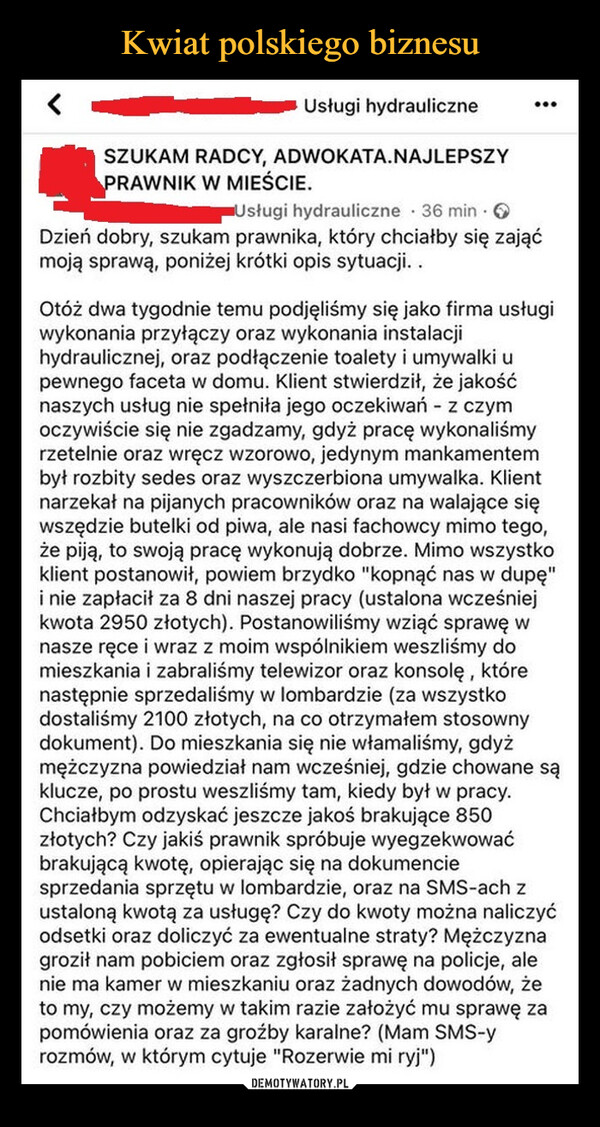  –  Usługi hydrauliczneSZUKAM RADCY, ADWOKATA.NAJLEPSZYPRAWNIK W MIEŚCIE....Usługi hydrauliczne 36 min. ODzień dobry, szukam prawnika, który chciałby się zająćmoją sprawą, poniżej krótki opis sytuacji..Otóż dwa tygodnie temu podjęliśmy się jako firma usługiwykonania przyłączy oraz wykonania instalacjihydraulicznej, oraz podłączenie toalety i umywalki upewnego faceta w domu. Klient stwierdził, że jakośćnaszych usług nie spełniła jego oczekiwań - z czymoczywiście się nie zgadzamy, gdyż pracę wykonaliśmyrzetelnie oraz wręcz wzorowo, jedynym mankamentembył rozbity sedes oraz wyszczerbiona umywalka. Klientnarzekał na pijanych pracowników oraz na walające sięwszędzie butelki od piwa, ale nasi fachowcy mimo tego,że piją, to swoją pracę wykonują dobrze. Mimo wszystkoklient postanowił, powiem brzydko "kopnąć nas w dupę"i nie zapłacił za 8 dni naszej pracy (ustalona wcześniejkwota 2950 złotych). Postanowiliśmy wziąć sprawę wnasze ręce i wraz z moim wspólnikiem weszliśmy domieszkania i zabraliśmy telewizor oraz konsolę, którenastępnie sprzedaliśmy w lombardzie (za wszystkodostaliśmy 2100 złotych, na co otrzymałem stosownydokument). Do mieszkania się nie włamaliśmy, gdyżmężczyzna powiedział nam wcześniej, gdzie chowane sąklucze, po prostu weszliśmy tam, kiedy był w pracy.Chciałbym odzyskać jeszcze jakoś brakujące 850złotych? Czy jakiś prawnik spróbuje wyegzekwowaćbrakującą kwotę, opierając się na dokumenciesprzedania sprzętu w lombardzie, oraz na SMS-ach zustaloną kwotą za usługę? Czy do kwoty można naliczyćodsetki oraz doliczyć za ewentualne straty? Mężczyznagroził nam pobiciem oraz zgłosił sprawę na policje, alenie ma kamer w mieszkaniu oraz żadnych dowodów, żeto my, czy możemy w takim razie założyć mu sprawę zapomówienia oraz za groźby karalne? (Mam SMS-yrozmów, w którym cytuje "Rozerwie mi ryj")