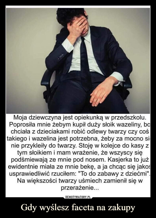 Gdy wyślesz faceta na zakupy –  Moja dziewczyna jest opiekunką w przedszkolu.Poprosiła mnie żebym kupił duży słoik wazeliny, bochciała z dzieciakami robić odlewy twarzy czy cośtakiego i wazelina jest potrzebna, żeby za mocno sinie przykleiły do twarzy. Stoję w kolejce do kasy ztym słoikiem i mam wrażenie, że wszyscy siępodśmiewają ze mnie pod nosem. Kasjerka to jużewidentnie miała ze mnie bekę, a ja chcąc się jakośusprawiedliwić rzuciłem: "To do zabawy z dziećmi".Na większości twarzy uśmiech zamienił się wprzerażenie...