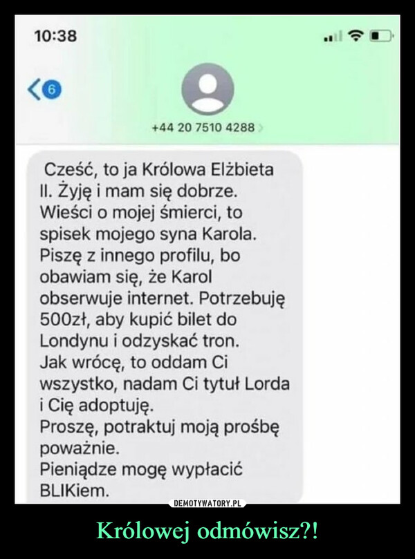 Królowej odmówisz?! –  10:3868+44 20 7510 4288Cześć, to ja Królowa ElżbietaII. Żyję i mam się dobrze.Wieści o mojej śmierci, tospisek mojego syna Karola.Piszę z innego profilu, boobawiam się, że Karolobserwuje internet. Potrzebuję500zł, aby kupić bilet doLondynu i odzyskać tron.Jak wrócę, to oddam Ciwszystko, nadam Ci tytuł Lordai Cię adoptuję.Proszę, potraktuj moją prośbępoważnie.Pieniądze mogę wypłacićBLIKiem.: