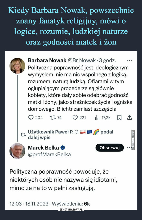  –  27Barbara Nowak @Br_Nowak. 3 godz.Polityczna poprawność jest ideologicznymwymysłem, nie ma nic wspólnego z logiką,rozumem, naturą ludzką. Ofiarami w tymogłupiającym procederze są główniekobiety, które dały sobie odebrać godnośćmatki i żony, jako strażniczek życia i ogniskadomowego. Blichtr zamiast szczęścia204 2274221 il 17,2k¹Użytkownik Paweł P. Ⓡdalej wpisMarek Belka ♥@profMarekBelkapodałObserwujPolityczna poprawność powoduje, żeniektórych osób nie nazywa się idiotami,mimo że na to w pełni zasługują..12:03 18.11.2023 Wyświetlenia: 6kWpisy podane dalej: 68 Polubień: 1k 1 ZakładkaJOE MONSTER