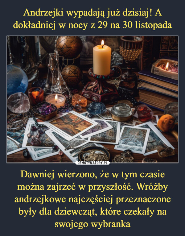 Dawniej wierzono, że w tym czasie można zajrzeć w przyszłość. Wróżby andrzejkowe najczęściej przeznaczone były dla dziewcząt, które czekały na swojego wybranka –  