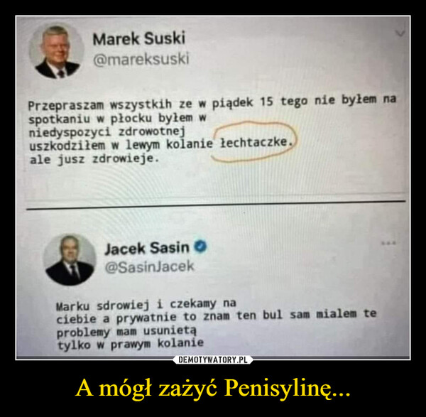 A mógł zażyć Penisylinę... –  Marek Suski@mareksuskiPrzepraszam wszystkih ze w piądek 15 tego nie byłem naspotkaniu w płocku byłem wniedyspozyci zdrowotnejuszkodziłem w lewym kolanie łechtaczke.ale jusz zdrowieje.Jacek Sasin O@SasinJacekMarku sdrowiej i czekamy naciebie a prywatnie to znam ten bul sam mialem teproblemy mam usunietątylko w prawym kolanie