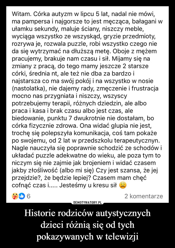 Historie rodziców autystycznychdzieci różnią się od tychpokazywanych w telewizji –  Witam. Córka autyzm w lipcu 5 lat, nadal nie mówi,ma pampersa i najgorsze to jest męcząca, bałagani wułamku sekundy, maluje ściany, niszczy meble,wyciąga wszystko ze wszyskąd, gryzie przedmioty,rozrywa je, rozwala puzzle, robi wszystko czego nieda się wytrzymać na dłuższą metę. Oboje z mężempracujemy, brakuje nam czasu i sił. Mijamy się nazmiany z pracą, do tego mamy jeszcze 2 starszecórki, średnia nt, ale też nie dba za bardzo inajstarsza co ma swój pokój i na wszystko w nosie(nastolatka), nie dajemy rady, zmęczenie i frustracjamocno nas przygniata i niszczy, wszyscypotrzebujemy terapii, różnych dziedzin, ale albopraca i kasa i brak czasu albo jest czas, alebiedowanie, punktu 7 dwukrotnie nie dostałam, bocórka fizycznie zdrowa. Ona widać glupia nie jest,trochę się polepszyła komunikacja, coś tam pokażepo swojemu, od 2 lat w przedszkolu terapeutycznyn.Nagle nauczyła się poprawnie schodzić ze schodów iukładać puzzle adekwatne do wieku, ale poza tym toniczym się nie zajmie jak brojeniem i widać czasemjakby złośliwość (albo mi się) Czy jest szansa, że jejprzejdzie?, że będzie lepiej? Czasem mam chęćcofnąć czas i..... Jesteśmy u kresu siłD62 komentarze