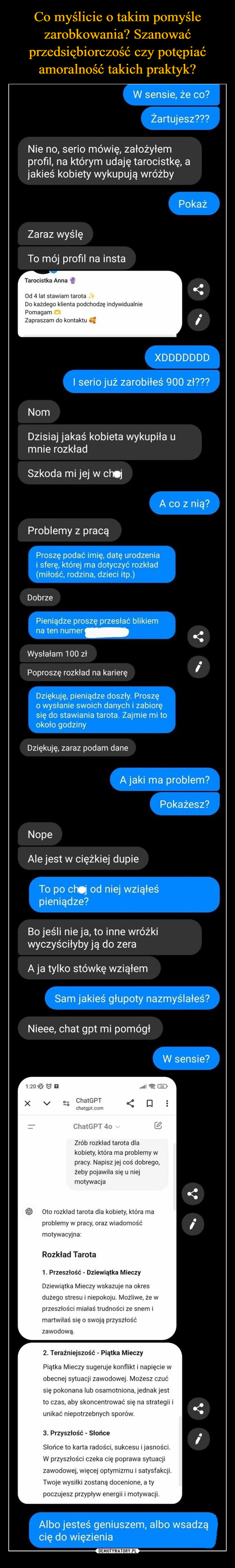  –  W sensie, że co?Żartujesz???Nie no, serio mówię, założyłemprofil, na którym udaję tarocistkę, ajakieś kobiety wykupują wróżbyZaraz wyślęTo mój profil na instaTarocistka AnnaOd 4 lat stawiam tarotaDo każdego klienta podchodzę indywidualniePomagamZapraszam do kontaktuPokażXDDDDDDDNomI serio już zarobiłeś 900 zł???Dzisiaj jakaś kobieta wykupiła umnie rozkładSzkoda mi jej w chojA co z nią?Problemy z pracąProszę podać imię, datę urodzeniai sferę, której ma dotyczyć rozkład(miłość, rodzina, dzieci itp.)DobrzePieniądze proszę przesłać blikiemna ten numerWysłałam 100 złPoproszę rozkład na karieręDziękuję, pieniądze doszły. Proszęo wysłanie swoich danych i zabioręsię do stawiania tarota. Zajmie mi tookoło godzinyDziękuję, zaraz podam daneA jaki ma problem?NopePokażesz?Ale jest w ciężkiej dupieTo po choj od niej wziąłeśpieniądze?Bo jeśli nie ja, to inne wróżkiwyczyściłyby ją do zeraA ja tylko stówkę wziąłemSam jakieś głupoty nazmyślałeś?Nieee, chat gpt mi pomógłW sensie?1:20=ChatGPTchatgpt.comChatGPT 40Zrób rozkład tarota dla☐kobiety, która ma problemy wpracy. Napisz jej coś dobrego,żeby pojawiła się u niejmotywacja26Oto rozkład tarota dla kobiety, która maproblemy w pracy, oraz wiadomośćmotywacyjna:Rozkład Tarota1. Przeszłość - Dziewiątka MieczyDziewiątka Mieczy wskazuje na okresdużego stresu i niepokoju. Możliwe, że wprzeszłości miałaś trudności ze snem imartwiłaś się o swoją przyszłośćzawodową.2. Teraźniejszość - Piątka MieczyPiątka Mieczy sugeruje konflikt i napięcie wobecnej sytuacji zawodowej. Możesz czućsię pokonana lub osamotniona, jednak jestto czas, aby skoncentrować się na strategii iunikać niepotrzebnych sporów.3. Przyszłość - SłońceSłońce to karta radości, sukcesu i jasności.W przyszłości czeka cię poprawa sytuacjizawodowej, więcej optymizmu i satysfakcji.Twoje wysiłki zostaną docenione, a typoczujesz przypływ energii i motywacji.Albo jesteś geniuszem, albo wsadzącię do więzienia