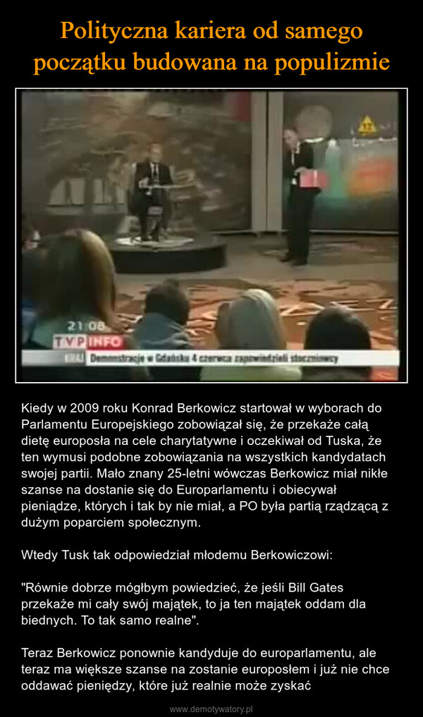  – Kiedy w 2009 roku Konrad Berkowicz startował w wyborach do Parlamentu Europejskiego zobowiązał się, że przekaże całą dietę europosła na cele charytatywne i oczekiwał od Tuska, że ten wymusi podobne zobowiązania na wszystkich kandydatach swojej partii. Mało znany 25-letni wówczas Berkowicz miał nikłe szanse na dostanie się do Europarlamentu i obiecywał pieniądze, których i tak by nie miał, a PO była partią rządzącą z dużym poparciem społecznym.Wtedy Tusk tak odpowiedział młodemu Berkowiczowi: "Równie dobrze mógłbym powiedzieć, że jeśli Bill Gates przekaże mi cały swój majątek, to ja ten majątek oddam dla biednych. To tak samo realne".Teraz Berkowicz ponownie kandyduje do europarlamentu, ale teraz ma większe szanse na zostanie europosłem i już nie chce oddawać pieniędzy, które już realnie może zyskać 21:08TVP INFOBRAI Demonstracje Gdańska 4 czerwca zapowiedzieli siway