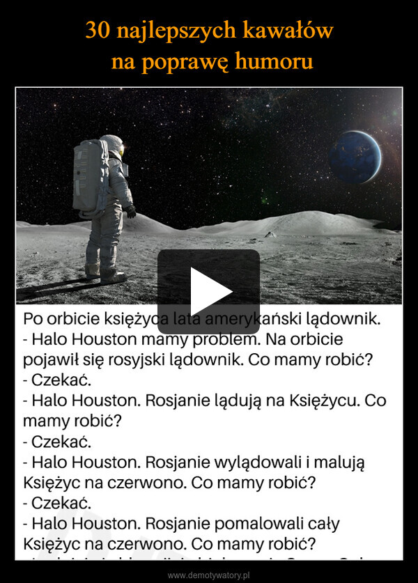  –  Po orbicie księżyca lata amerykański lądownik.Halo Houston mamy problem. Na orbiciepojawił się rosyjski lądownik. Co mamy robić?- Czekać.Halo Houston. Rosjanie lądują na Księżycu. Comamy robić?-Czekać.Halo Houston. Rosjanie wylądowali i malująKsiężyc na czerwono. Co mamy robić?- Czekać.Halo Houston. Rosjanie pomalowali całyKsiężyc na czerwono. Co mamy robić?