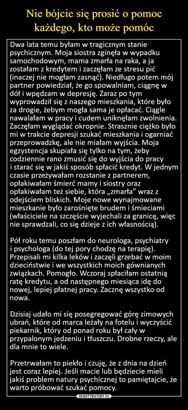  –  Dwa lata temu byłam w tragicznym staniepsychicznym. Moja siostra zginęła w wypadkusamochodowym, mama zmarła na raka, a jazostałam z kredytem i zaczęłam ze stresu pić(inaczej nie mogłam zasnąć). Niedługo potem mójpartner powiedział, że go spowalniam, ciągnę wdół i wpędzam w depresję. Zaraz po tymwyprowadził się z naszego mieszkania, które byłoza drogie, żebym mogła sama je opłacać. Ciąglenawalałam w pracy i cudem uniknęłam zwolnienia.Zaczęłam wyglądać okropnie. Strasznie ciężko byłomi w trakcie depresji szukać mieszkania i ogarniaćprzeprowadzkę, ale nie miałam wyjścia. Mojaegzystencja skupiała się tylko na tym, żebycodziennie rano zmusić się do wyjścia do pracyi starać się w jakiś sposób spłacić kredyt. W jednymczasie przeżywałam rozstanie z partnerem,opłakiwałam śmierć mamy i siostry orazopłakiwałam też siebie, która,,zmarła" wraz zodejściem bliskich. Moje nowe wynajmowanemieszkanie było zarośnięte brudem i śmieciami(właściciele na szczęście wyjechali za granicę, więcnie sprawdzali, co się dzieje z ich własnością).Pół roku temu poszłam do neurologa, psychiatryi psychologa (do tej pory chodzę na terapię).Przepisali mi kilka leków i zaczęli grzebać w moimdzieciństwie i we wszystkich moich gównianychzwiązkach. Pomogło. Wczoraj spłaciłam ostatniąratę kredytu, a od następnego miesiąca idę donowej, lepiej płatnej pracy. Zacznę wszystko odnowa.Dzisiaj udało mi się posegregować górę zimowychubrań, które od marca leżały na fotelu i wyczyścićpiekarnik, który od ponad roku był cały wprzypalonym jedzeniu i tłuszczu. Drobne rzeczy,dla mnie to wiele.alePrzetrwałam to piekło i czuję, że z dnia na dzieńjest coraz lepiej. Jeśli macie lub będziecie mielijakiś problem natury psychicznej to pamiętajcie, żewarto próbować szukać pomocy.