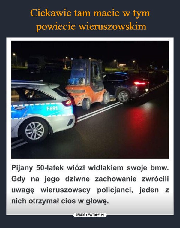  –  F691Pijany 50-latek wiózł widlakiem swoje bmw.Gdy na jego dziwne zachowanie zwróciliuwagę wieruszowscy policjanci, jeden znich otrzymał cios w głowę.