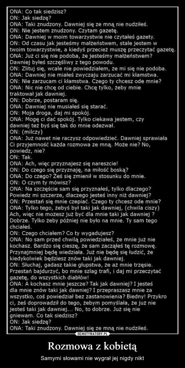 Rozmowa z kobietą – Samymi słowami nie wygrał jej nigdy nikt ONA: Co tak siedzisz?ON: Jak siedzę?ONA: Taki znudzony. Dawniej się ze mną nie nudziłeś.ON: Nie jestem znudzony. Czytam gazetę.ONA: Dawniej w moim towarzystwie nie czytałeś gazety.ON: Od czasu jak jesteśmy małżeństwem, stale jestem wtwoim towarzystwie, a kiedyś przecież muszę przeczytać gazetę.ONA: Już ci się nie podoba, że jesteśmy małżeństwem?Dawniej byłeś szczęśliwy z tego powodu.ON: Zlituj się, wcale nie powiedziałem, że mi się nie podoba.ONA: Dawniej nie miałeś zwyczaju zarzucać mi kłamstwa.ON: Nie zarzucam ci kłamstwa. Czego ty chcesz ode mnie?ONA: Nic nie chcę od ciebie. Chcę tylko, żeby mnietraktował jak dawniej.ON: Dobrze, postaram się.ONA: Dawniej nie musiałeś się starać.ON: Moja droga, daj mi spokój.ONA: Mogę ci dać spokój. Tylko ciekawa jestem, czydawniej też byś się tak do mnie odezwał.ON: (milczy)ONA: Już nawet nie raczysz odpowiedzieć. Dawniej sprawiałaCi przyjemność każda rozmowa ze mną. Może nie? No,powiedz, nie?ON: Tak.ONA: Ach, więc przyznajesz się nareszcie!ON: Do czego się przyznaję, na miłość boską?ONA: Do czego? Ześ się zmienił w stosunku do mnie.ON: O czym ty mówisz?ONA: Na szczęście sam się przyznałeś, tylko dlaczego?Powiedz mi szczerze, dlaczego jesteś inny niż dawniej?ON: Przestań się mnie czepiać. Czego ty chcesz ode mnie?ONA: Tylko tego, żebyś był taki jak dawniej, (chwila ciszy)Ach, więc nie możesz już być dla mnie taki jak dawniej ?Dobrze. Tylko żeby później nie było na mnie. Ty sam tegochciałeś.ON: Czego chciałem? Co ty wygadujesz?ONA: No sam przed chwilą powiedziałeś, że mnie już niekochasz. Bardzo się cieszę, że sam zacząłeś tę rozmowę.Przynajmniej będę wiedziała. Już nie będę się łudzić, żekiedykolwiek będziesz znów taki jak dawniej.ON: Słuchaj, gadasz takie głupstwa, że aż mnie trzęsie.Przestań bajdurzyć, bo mnie szlag trafi, i daj mi przeczytaćgazetę, do wszystkich diabłów!ONA: A kochasz mnie jeszcze? Tak jak dawniej? I jesteśdla mnie znów taki jak dawniej? I przepraszasz mnie zawszystko, coś powiedział bez zastanowienia? Biedny! Przykroci, żeś doprowadził do tego, żebym pomyślała, że już niejesteś taki jak dawniej... No, to dobrze. Już się niegniewam. Co tak siedzisz?ON: Jak siedzę?ONA: Taki znudzony. Dawniej się ze mną nie nudziłeś.