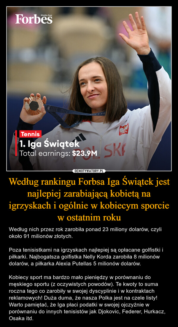 Według rankingu Forbsa Iga Świątek jest najlepiej zarabiającą kobietą na igrzyskach i ogólnie w kobiecym sporcie w ostatnim roku – Według nich przez rok zarobiła ponad 23 miliony dolarów, czyli około 91 milionów złotych.Poza tenisistkami na igrzyskach najlepiej są opłacane golfistki i piłkarki. Najbogatsza golfistka Nelly Korda zarobiła 8 milionów dolarów, a piłkarka Alexia Putellas 5 milionów dolarów.Kobiecy sport ma bardzo mało pieniędzy w porównaniu do męskiego sportu (z oczywistych powodów). Te kwoty to suma roczna tego co zarobiły w swojej dyscyplinie i w kontraktach reklamowych! Duża duma, że nasza Polka jest na czele listy! Warto pamiętać, że Iga płaci podatki w swojej ojczyźnie w porównaniu do innych tenisistów jak Djokovic, Federer, Hurkacz, Osaka itd. Middle EastForbesPARIS 20Tennis1. Iga ŚwiątekTotal earnings: $23.9MSK