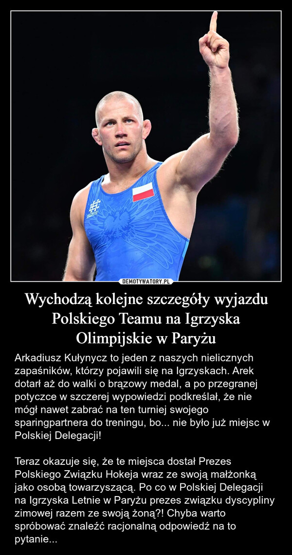 Wychodzą kolejne szczegóły wyjazdu Polskiego Teamu na Igrzyska Olimpijskie w Paryżu – Arkadiusz Kułynycz to jeden z naszych nielicznych zapaśników, którzy pojawili się na Igrzyskach. Arek dotarł aż do walki o brązowy medal, a po przegranej potyczce w szczerej wypowiedzi podkreślał, że nie mógł nawet zabrać na ten turniej swojego sparingpartnera do treningu, bo... nie było już miejsc w Polskiej Delegacji!Teraz okazuje się, że te miejsca dostał Prezes Polskiego Związku Hokeja wraz ze swoją małżonką jako osobą towarzyszącą. Po co w Polskiej Delegacji na Igrzyska Letnie w Paryżu prezes związku dyscypliny zimowej razem ze swoją żoną?! Chyba warto spróbować znaleźć racjonalną odpowiedź na to pytanie... 宇