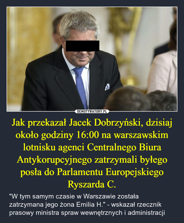 Jak przekazał Jacek Dobrzyński, dzisiaj około godziny 16:00 na warszawskim lotnisku agenci Centralnego Biura Antykorupcyjnego zatrzymali byłego posła do Parlamentu Europejskiego Ryszarda C. – "W tym samym czasie w Warszawie została zatrzymana jego żona Emilia H." - wskazał rzecznik prasowy ministra spraw wewnętrznych i administracji 