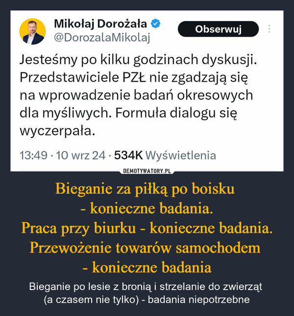 Bieganie za piłką po boisku - konieczne badania.Praca przy biurku - konieczne badania.Przewożenie towarów samochodem - konieczne badania – Bieganie po lesie z bronią i strzelanie do zwierząt (a czasem nie tylko) - badania niepotrzebne ....Mikołaj Dorożała ✪@DorozalaMikolajObserwujJesteśmy po kilku godzinach dyskusji.Przedstawiciele PZŁ nie zgadzają sięna wprowadzenie badań okresowychdla myśliwych. Formuła dialogu sięwyczerpała.13:49 • 10 wrz 24.534K Wyświetlenia