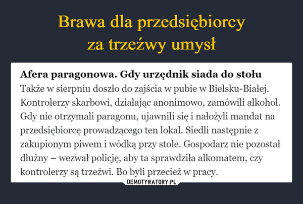  –  Afera paragonowa. Gdy urzędnik siada do stołuTakże w sierpniu doszło do zajścia w pubie w Bielsku-Białej.Kontrolerzy skarbowi, działając anonimowo, zamówili alkohol.Gdy nie otrzymali paragonu, ujawnili się i nałożyli mandat naprzedsiębiorcę prowadzącego ten lokal. Siedli następnie zzakupionym piwem i wódką przy stole. Gospodarz nie pozostałdłużny - wezwał policję, aby ta sprawdziła alkomatem, czykontrolerzy są trzeźwi. Bo byli przecież w pracy.