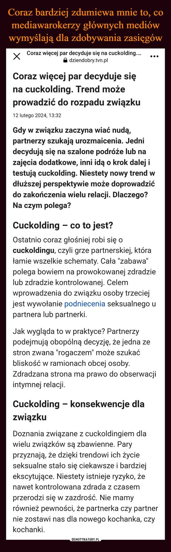  –  Coraz więcej par decyduje się na cuckolding....Xdziendobry.tvn.plCoraz więcej par decyduje sięna cuckolding. Trend możeprowadzić do rozpadu związku12 lutego 2024, 13:32...Gdy w związku zaczyna wiać nudą,partnerzy szukają urozmaicenia. Jednidecydują się na szalone podróże lub nazajęcia dodatkowe, inni idą o krok dalej itestują cuckolding. Niestety nowy trend wdłuższej perspektywie może doprowadzićdo zakończenia wielu relacji. Dlaczego?Na czym polega?Cuckolding - co to jest?Ostatnio coraz głośniej robi się ocuckoldingu, czyli grze partnerskiej, którałamie wszelkie schematy. Cała "zabawa"polega bowiem na prowokowanej zdradzielub zdradzie kontrolowanej. Celemwprowadzenia do związku osoby trzeciejjest wywołanie podniecenia seksualnego upartnera lub partnerki.Jak wygląda to w praktyce? Partnerzypodejmują obopólną decyzję, że jedna zestron zwana "rogaczem" może szukaćbliskość w ramionach obcej osoby.Zdradzana strona ma prawo do obserwacjiintymnej relacji.Cuckolding - konsekwencje dlazwiązkuDoznania związane z cuckoldingiem dlawielu związków są zbawienne. Paryprzyznają, że dzięki trendowi ich życieseksualne stało się ciekawsze i bardziejekscytujące. Niestety istnieje ryzyko, żenawet kontrolowana zdrada z czasemprzerodzi się w zazdrość. Nie mamyrównież pewności, że partnerka czy partnernie zostawi nas dla nowego kochanka, czykochanki.