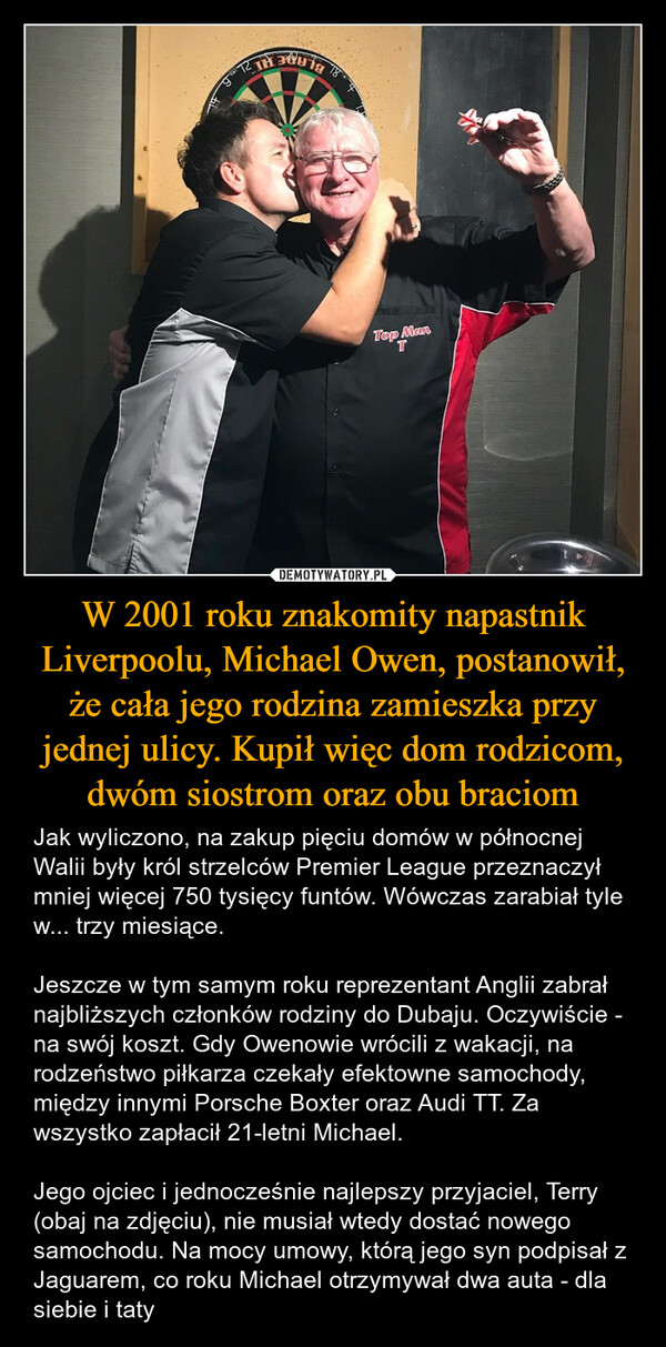 W 2001 roku znakomity napastnik Liverpoolu, Michael Owen, postanowił, że cała jego rodzina zamieszka przy jednej ulicy. Kupił więc dom rodzicom, dwóm siostrom oraz obu braciom – Jak wyliczono, na zakup pięciu domów w północnej Walii były król strzelców Premier League przeznaczył mniej więcej 750 tysięcy funtów. Wówczas zarabiał tyle w... trzy miesiące.Jeszcze w tym samym roku reprezentant Anglii zabrał najbliższych członków rodziny do Dubaju. Oczywiście - na swój koszt. Gdy Owenowie wrócili z wakacji, na rodzeństwo piłkarza czekały efektowne samochody, między innymi Porsche Boxter oraz Audi TT. Za wszystko zapłacił 21-letni Michael.Jego ojciec i jednocześnie najlepszy przyjaciel, Terry (obaj na zdjęciu), nie musiał wtedy dostać nowego samochodu. Na mocy umowy, którą jego syn podpisał z Jaguarem, co roku Michael otrzymywał dwa auta - dla siebie i taty &BLADE HITop ManT