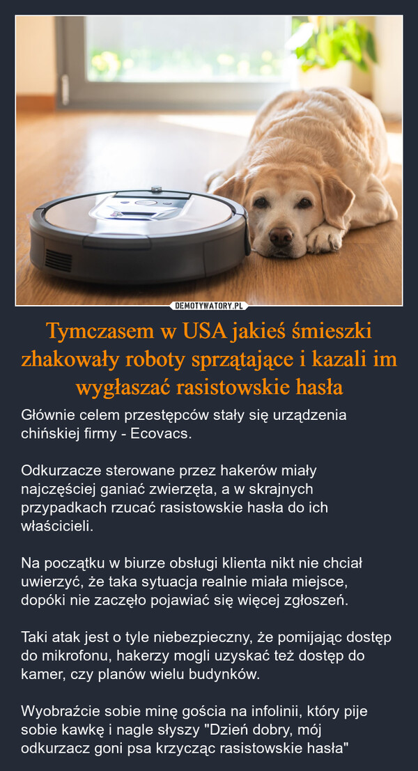 Tymczasem w USA jakieś śmieszki zhakowały roboty sprzątające i kazali im wygłaszać rasistowskie hasła – Głównie celem przestępców stały się urządzenia chińskiej firmy - Ecovacs. Odkurzacze sterowane przez hakerów miały najczęściej ganiać zwierzęta, a w skrajnych przypadkach rzucać rasistowskie hasła do ich właścicieli. Na początku w biurze obsługi klienta nikt nie chciał uwierzyć, że taka sytuacja realnie miała miejsce, dopóki nie zaczęło pojawiać się więcej zgłoszeń. Taki atak jest o tyle niebezpieczny, że pomijając dostęp do mikrofonu, hakerzy mogli uzyskać też dostęp do kamer, czy planów wielu budynków.Wyobraźcie sobie minę gościa na infolinii, który pije sobie kawkę i nagle słyszy "Dzień dobry, mój odkurzacz goni psa krzycząc rasistowskie hasła" 