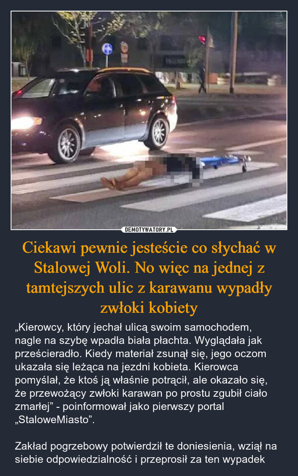 Ciekawi pewnie jesteście co słychać w Stalowej Woli. No więc na jednej z tamtejszych ulic z karawanu wypadły zwłoki kobiety – „Kierowcy, który jechał ulicą swoim samochodem, nagle na szybę wpadła biała płachta. Wyglądała jak prześcieradło. Kiedy materiał zsunął się, jego oczom ukazała się leżąca na jezdni kobieta. Kierowca pomyślał, że ktoś ją właśnie potrącił, ale okazało się, że przewożący zwłoki karawan po prostu zgubił ciało zmarłej” - poinformował jako pierwszy portal „StaloweMiasto”.Zakład pogrzebowy potwierdził te doniesienia, wziął na siebie odpowiedzialność i przeprosił za ten wypadek 