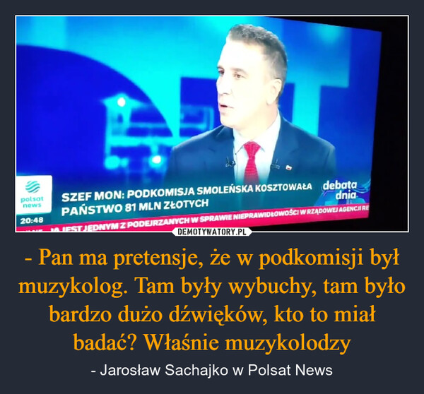 - Pan ma pretensje, że w podkomisji był muzykolog. Tam były wybuchy, tam było bardzo dużo dźwięków, kto to miał badać? Właśnie muzykolodzy – - Jarosław Sachajko w Polsat News polsatnews20:48SZEF MON: PODKOMISJA SMOLEŃSKA KOSZTOWAŁA debataPAŃSTWO 81 MLN ZŁOTYCHdniaIFST JEDNYM Z PODEJRZANYCH W SPRAWIE NIEPRAWIDŁOWOŚCI W RZĄDOWEJ AGENCJI RE