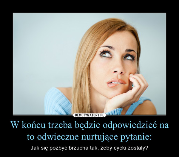 W końcu trzeba będzie odpowiedzieć na to odwieczne nurtujące pytanie: – Jak się pozbyć brzucha tak, żeby cycki zostały? 