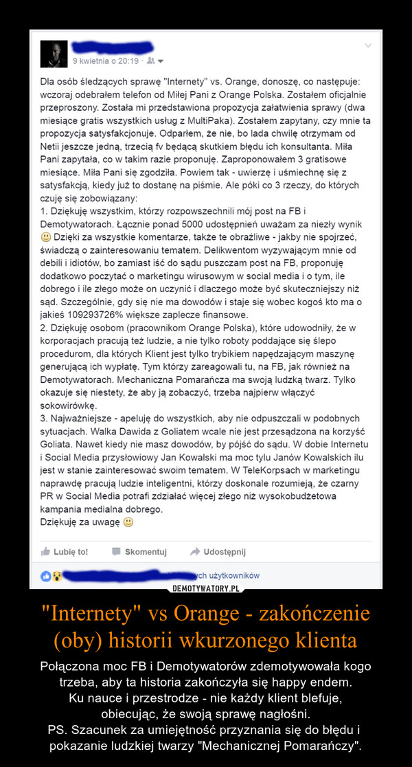 "Internety" vs Orange - zakończenie (oby) historii wkurzonego klienta – Połączona moc FB i Demotywatorów zdemotywowała kogo trzeba, aby ta historia zakończyła się happy endem. Ku nauce i przestrodze - nie każdy klient blefuje, obiecując, że swoją sprawę nagłośni. PS. Szacunek za umiejętność przyznania się do błędu i pokazanie ludzkiej twarzy "Mechanicznej Pomarańczy". Dla osób śledzących sprawę "Internety" vs. Orange. donoszę, co następuje:wczoraj odebrałem telefon od Miłej Pani z Orange Polska. Zostałem oficjalnieprzeproszony. Została mi przedstawiona propozycja załatwienia sprawy (dwamiesiące gratis wszystkich usług z MultiPaka). Zostałem zapytany. czy mnie tapropozycja satysfakcjonuje. Odparłem. że nie. bo lada chwilę otrzymam odNetii jeszcze jedną, trzecią fv będącą skutkiem błędu ich konsultanta. MiłaPani zapytała. co w takim razie proponuję. Zaproponowałem 3 gratisowemiesiące. Miła Pani się zgodziła. Powiem tak - uwierzę i uśmiechnę się zsatysfakcją. kiedy już to dostanę na piśmie. Ale póki co 3 rzeczy. do którychczuję się zobowiązany:1. Dziękuję wszystkim. którzy rozpowszechnili mój post na F8 iDemotywatorach. Łącznie ponad 5000 udostępnień uważam za niezły wynikDzięki za wszystkie komentarze. także te obraźliwe ~ jakby nie spojrzeć.świadczą o zainteresowaniu tematem. Delikwentom wyzywającym mnie oddebili i idiotów. bo zamiast iść do sądu puszczam post na FB, proponujędodatkowo poczytać o marketingu wirusowym w social media i otym. iledobrego i ile złego może on uczynić i dlaczego może byc skuteczniejszy niżsąd. Szczególnie, gdy się nie ma dowodów i staje się wobec kogoś kto ma ojakies 109293726% większe zaplecze finansowe.2. Dziękuję osobom (pracownikom Orange Polska). które udowodniły. że wkorporacjach pracują też ludzie. a nie tylko roboty poddające się ślepoprocedurom, dla których Klient jest tylko trybikiem napędzającym maszynęgenerującą ich wypłatę. Tym którzy zareagowali tu, na FB, jak również naDemotywatorach. Mechaniczna Pomarańcza ma swoją ludzką twarz. Tylkookazuje się niestety. że aby ją zobaczyć. trzeba najpierw włączyćsokowirówkę.3. Najważniejsze - apeluję do wszystkich. aby nie odpuszczali w podobnychsytuacjach. Walka Dawida z Goliatem wcale nie jest przesądzona na korzyśćGoliata. Nawet kiedy nie masz dowodów. by pójść do sądu. W dobie Internetui Social Media przysłowiowy Jan Kowalski ma moc tylu Janów Kowalskich ilujest w stanie zainteresować swoim tematem. W TeleKorpsach w marketingunaprawdę pracują ludzie inteligentni. którzy doskonale rozumieją. że czarnyPR w Social Media potrań zdziałać więcej złego niż wysokobudżetowakampania medialna dobrego.Dziękuję za uwagę :)