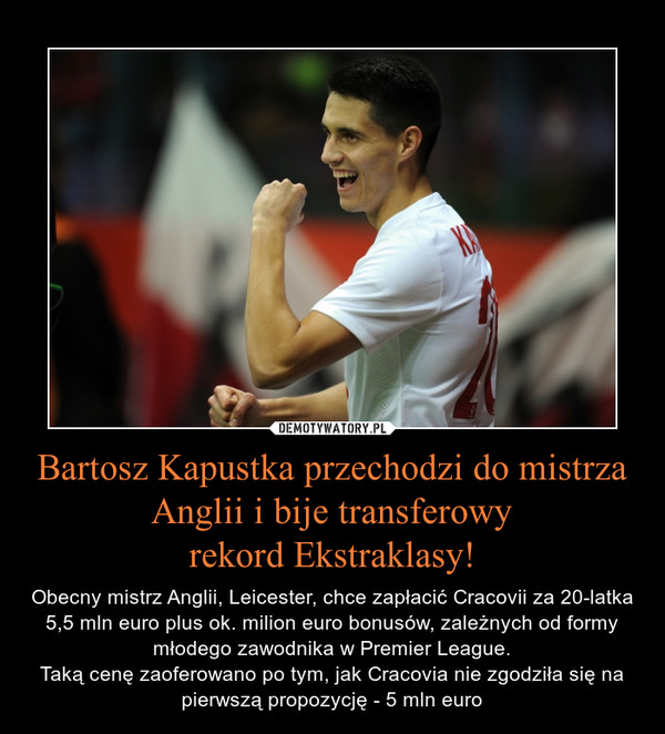 Bartosz Kapustka przechodzi do mistrza Anglii i bije transferowyrekord Ekstraklasy! – Obecny mistrz Anglii, Leicester, chce zapłacić Cracovii za 20-latka 5,5 mln euro plus ok. milion euro bonusów, zależnych od formy młodego zawodnika w Premier League.Taką cenę zaoferowano po tym, jak Cracovia nie zgodziła się na pierwszą propozycję - 5 mln euro 